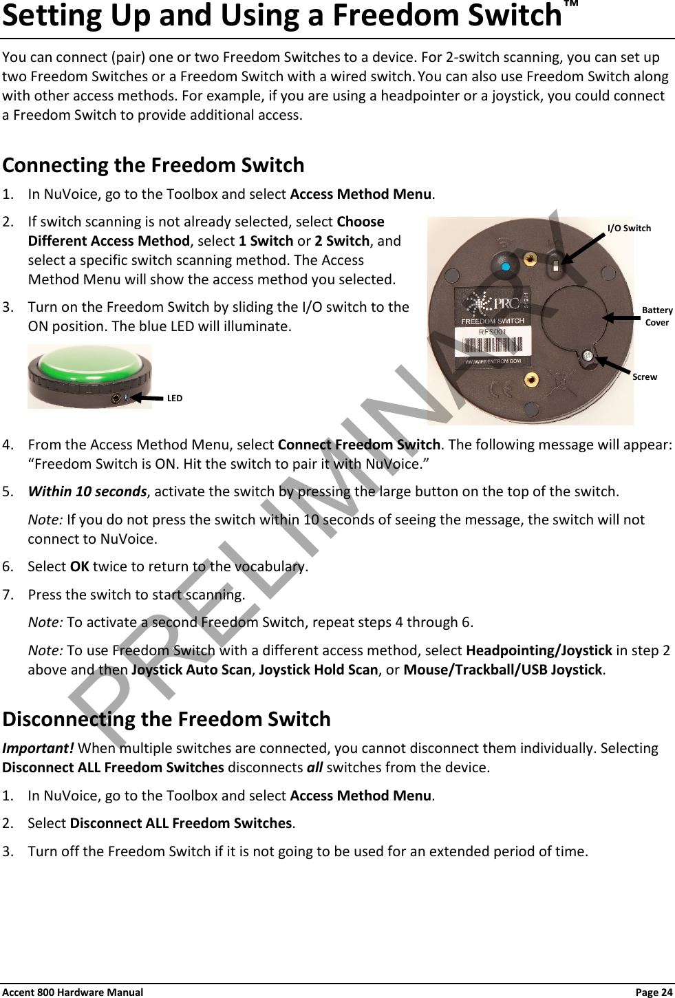 Accent 800 Hardware Manual Page 24 Setting Up and Using a Freedom Switch™ You can connect (pair) one or two Freedom Switches to a device. For 2-switch scanning, you can set up two Freedom Switches or a Freedom Switch with a wired switch. You can also use Freedom Switch along with other access methods. For example, if you are using a headpointer or a joystick, you could connect a Freedom Switch to provide additional access. Connecting the Freedom Switch 1. In NuVoice, go to the Toolbox and select Access Method Menu. 2. If switch scanning is not already selected, select Choose Different Access Method, select 1 Switch or 2 Switch, and select a specific switch scanning method. The Access Method Menu will show the access method you selected. 3. Turn on the Freedom Switch by sliding the I/O switch to the ON position. The blue LED will illuminate.   4. From the Access Method Menu, select Connect Freedom Switch. The following message will appear: “Freedom Switch is ON. Hit the switch to pair it with NuVoice.” 5. Within 10 seconds, activate the switch by pressing the large button on the top of the switch. Note: If you do not press the switch within 10 seconds of seeing the message, the switch will not connect to NuVoice. 6. Select OK twice to return to the vocabulary. 7. Press the switch to start scanning. Note: To activate a second Freedom Switch, repeat steps 4 through 6. Note: To use Freedom Switch with a different access method, select Headpointing/Joystick in step 2 above and then Joystick Auto Scan, Joystick Hold Scan, or Mouse/Trackball/USB Joystick. Disconnecting the Freedom Switch Important! When multiple switches are connected, you cannot disconnect them individually. Selecting Disconnect ALL Freedom Switches disconnects all switches from the device.  1. In NuVoice, go to the Toolbox and select Access Method Menu. 2. Select Disconnect ALL Freedom Switches. 3. Turn off the Freedom Switch if it is not going to be used for an extended period of time.   I/O Switch Battery Cover Screw LED PRELIMINARY