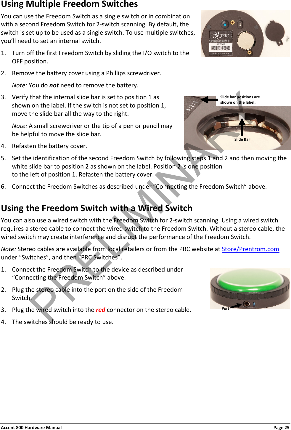 Accent 800 Hardware Manual Page 25Using Multiple Freedom Switches You can use the Freedom Switch as a single switch or in combination with a second Freedom Switch for 2-switch scanning. By default, the switch is set up to be used as a single switch. To use multiple switches, you’ll need to set an internal switch.  1. Turn off the first Freedom Switch by sliding the I/O switch to the OFF position.  2. Remove the battery cover using a Phillips screwdriver. Note: You do not need to remove the battery. 3. Verify that the internal slide bar is set to position 1 as shown on the label. If the switch is not set to position 1, move the slide bar all the way to the right.  Note: A small screwdriver or the tip of a pen or pencil may be helpful to move the slide bar. 4. Refasten the battery cover. 5. Set the identification of the second Freedom Switch by following steps 1 and 2 and then moving the white slide bar to position 2 as shown on the label. Position 2 is one position  to the left of position 1. Refasten the battery cover.  6. Connect the Freedom Switches as described under “Connecting the Freedom Switch” above. Using the Freedom Switch with a Wired Switch You can also use a wired switch with the Freedom Switch for 2-switch scanning. Using a wired switch requires a stereo cable to connect the wired switch to the Freedom Switch. Without a stereo cable, the wired switch may create interference and disrupt the performance of the Freedom Switch. Note: Stereo cables are available from local retailers or from the PRC website at Store/Prentrom.com under “Switches”, and then “PRC Switches”. 1. Connect the Freedom Switch to the device as described under “Connecting the Freedom Switch” above. 2. Plug the stereo cable into the port on the side of the Freedom Switch. 3. Plug the wired switch into the red connector on the stereo cable. 4. The switches should be ready to use.       Port Slide Bar Slide bar positions are  shown on the label. PRELIMINARY