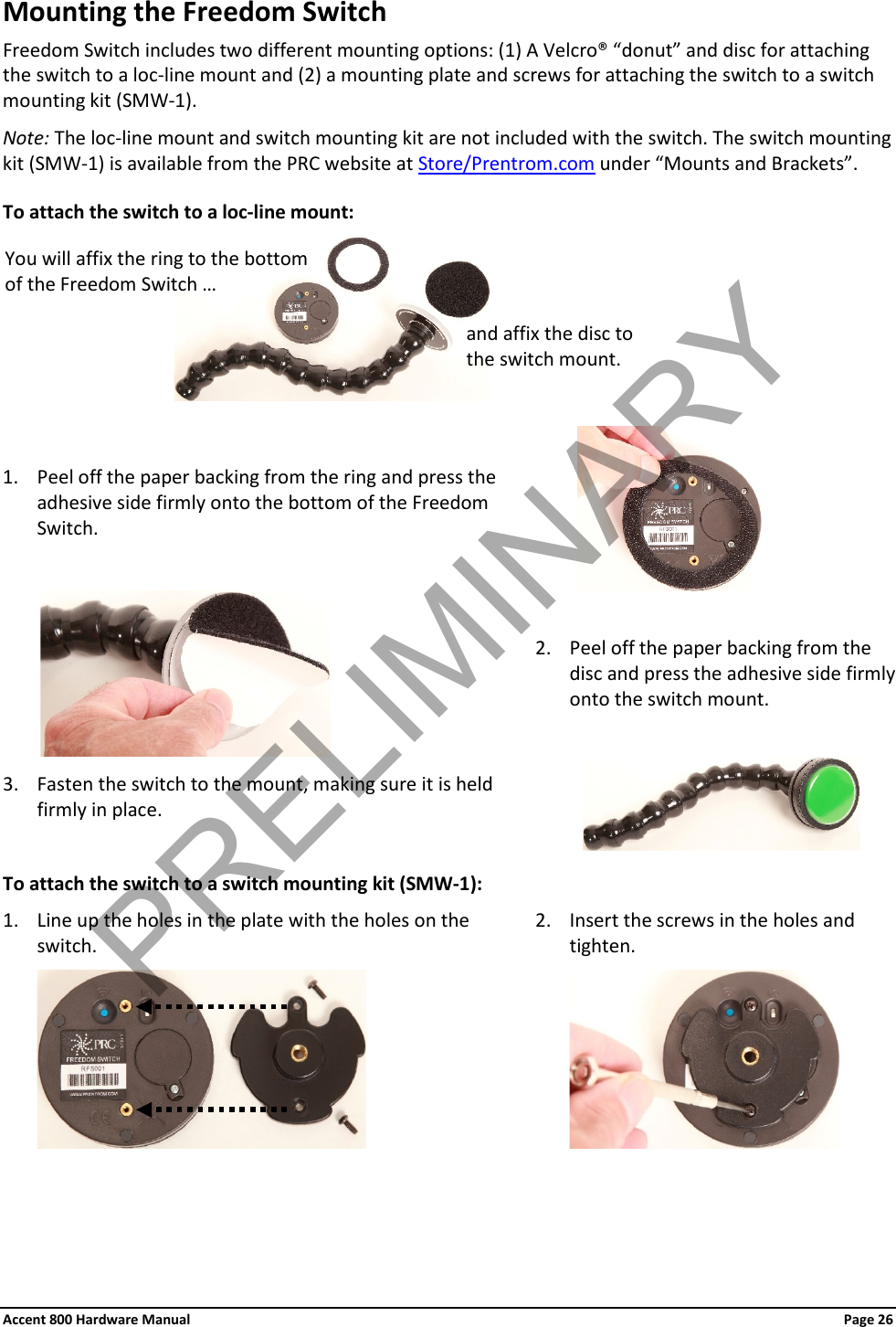 Accent 800 Hardware Manual Page 26Mounting the Freedom Switch Freedom Switch includes two different mounting options: (1) A Velcro® “donut” and disc for attaching the switch to a loc-line mount and (2) a mounting plate and screws for attaching the switch to a switch mounting kit (SMW-1).  Note: The loc-line mount and switch mounting kit are not included with the switch. The switch mounting kit (SMW-1) is available from the PRC website at Store/Prentrom.com under “Mounts and Brackets”. To attach the switch to a loc-line mount:         1. Peel off the paper backing from the ring and press the adhesive side firmly onto the bottom of the Freedom Switch.                      2. Peel off the paper backing from the disc and press the adhesive side firmly onto the switch mount. 3. Fasten the switch to the mount, making sure it is held firmly in place.              To attach the switch to a switch mounting kit (SMW-1): 1. Line up the holes in the plate with the holes on the switch.  2. Insert the screws in the holes and tighten.       You will affix the ring to the bottom of the Freedom Switch … and affix the disc to the switch mount. PRELIMINARY