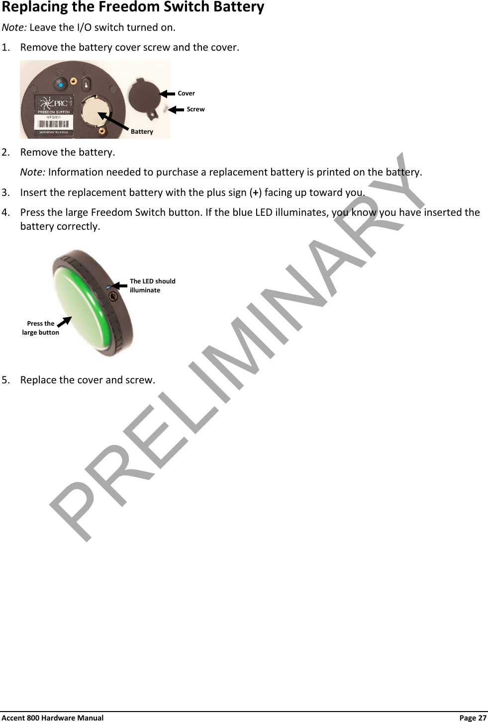Accent 800 Hardware Manual Page 27 Replacing the Freedom Switch Battery Note: Leave the I/O switch turned on. 1. Remove the battery cover screw and the cover.  2. Remove the battery. Note: Information needed to purchase a replacement battery is printed on the battery. 3. Insert the replacement battery with the plus sign (+) facing up toward you. 4. Press the large Freedom Switch button. If the blue LED illuminates, you know you have inserted the battery correctly.     5. Replace the cover and screw.             Battery Cover Screw Press the large button The LED should illuminate PRELIMINARY