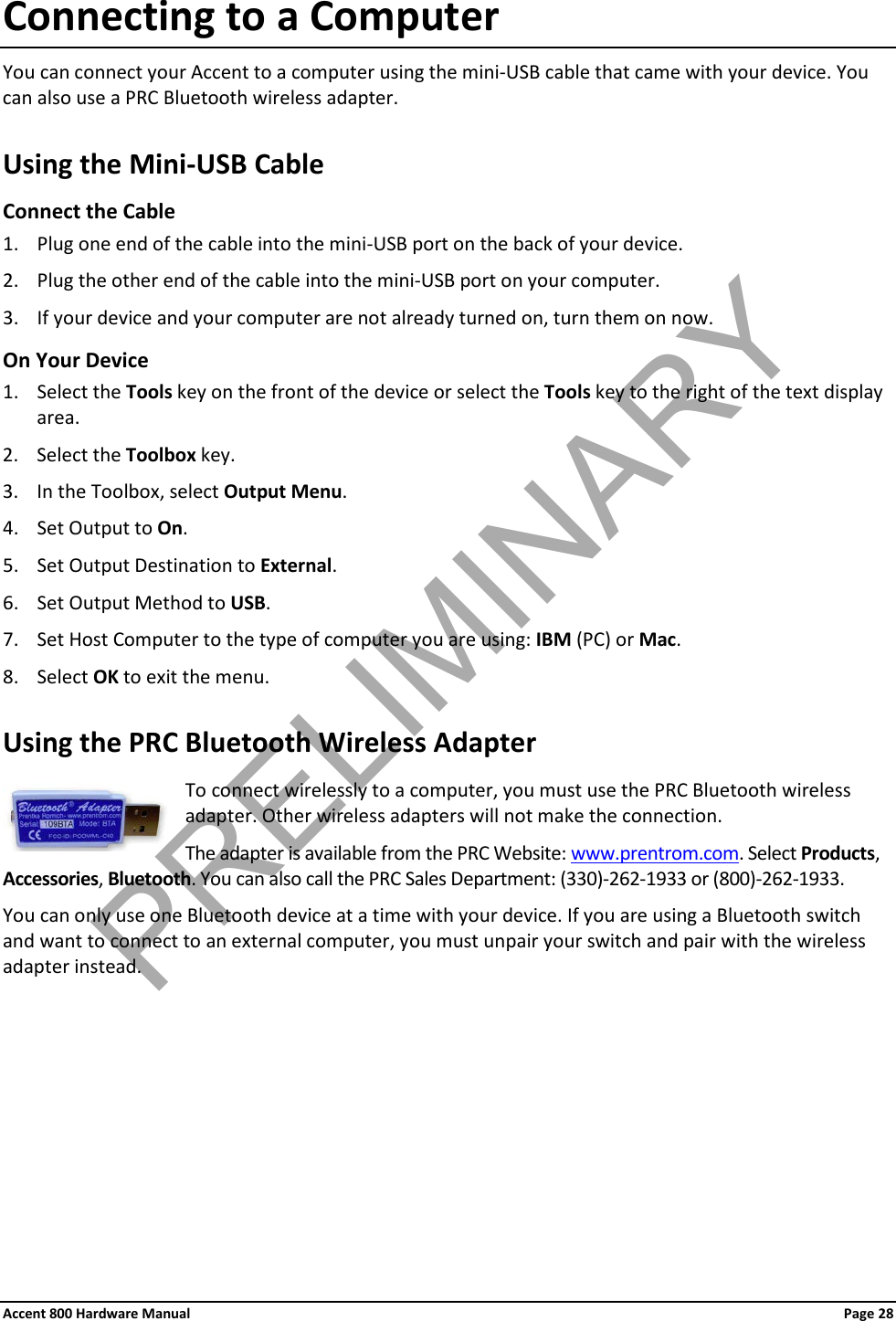 Accent 800 Hardware Manual Page 28 Connecting to a Computer You can connect your Accent to a computer using the mini-USB cable that came with your device. You can also use a PRC Bluetooth wireless adapter. Using the Mini-USB Cable Connect the Cable 1. Plug one end of the cable into the mini-USB port on the back of your device. 2. Plug the other end of the cable into the mini-USB port on your computer.  3. If your device and your computer are not already turned on, turn them on now. On Your Device 1. Select the Tools key on the front of the device or select the Tools key to the right of the text display area. 2. Select the Toolbox key. 3. In the Toolbox, select Output Menu. 4. Set Output to On. 5. Set Output Destination to External. 6. Set Output Method to USB. 7. Set Host Computer to the type of computer you are using: IBM (PC) or Mac. 8. Select OK to exit the menu. Using the PRC Bluetooth Wireless Adapter  To connect wirelessly to a computer, you must use the PRC Bluetooth wireless adapter. Other wireless adapters will not make the connection. The adapter is available from the PRC Website: www.prentrom.com. Select Products, Accessories, Bluetooth. You can also call the PRC Sales Department: (330)-262-1933 or (800)-262-1933. You can only use one Bluetooth device at a time with your device. If you are using a Bluetooth switch and want to connect to an external computer, you must unpair your switch and pair with the wireless adapter instead. PRELIMINARY