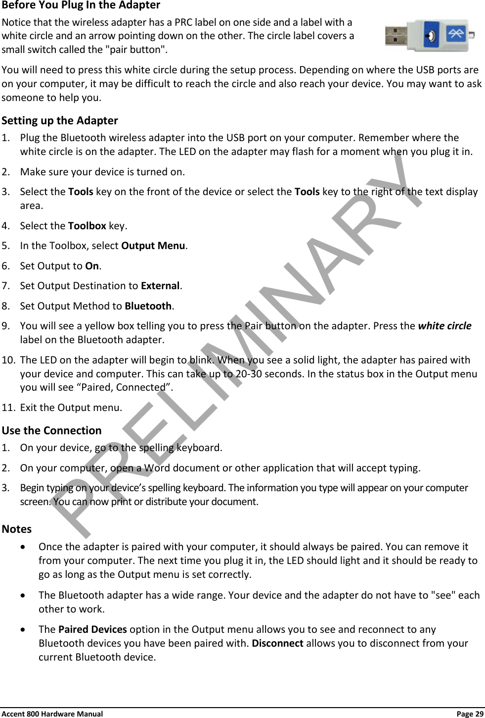 Accent 800 Hardware Manual Page 29 Before You Plug In the Adapter Notice that the wireless adapter has a PRC label on one side and a label with a white circle and an arrow pointing down on the other. The circle label covers a small switch called the &quot;pair button&quot;. You will need to press this white circle during the setup process. Depending on where the USB ports are on your computer, it may be difficult to reach the circle and also reach your device. You may want to ask someone to help you. Setting up the Adapter 1. Plug the Bluetooth wireless adapter into the USB port on your computer. Remember where the white circle is on the adapter. The LED on the adapter may flash for a moment when you plug it in. 2. Make sure your device is turned on.  3. Select the Tools key on the front of the device or select the Tools key to the right of the text display area. 4. Select the Toolbox key. 5. In the Toolbox, select Output Menu. 6. Set Output to On. 7. Set Output Destination to External. 8. Set Output Method to Bluetooth. 9. You will see a yellow box telling you to press the Pair button on the adapter. Press the white circle label on the Bluetooth adapter. 10. The LED on the adapter will begin to blink. When you see a solid light, the adapter has paired with your device and computer. This can take up to 20-30 seconds. In the status box in the Output menu you will see “Paired, Connected”. 11. Exit the Output menu. Use the Connection 1. On your device, go to the spelling keyboard. 2. On your computer, open a Word document or other application that will accept typing. 3. Begin typing on your device’s spelling keyboard. The information you type will appear on your computer screen. You can now print or distribute your document. Notes • Once the adapter is paired with your computer, it should always be paired. You can remove it from your computer. The next time you plug it in, the LED should light and it should be ready to go as long as the Output menu is set correctly. • The Bluetooth adapter has a wide range. Your device and the adapter do not have to &quot;see&quot; each other to work. • The Paired Devices option in the Output menu allows you to see and reconnect to any Bluetooth devices you have been paired with. Disconnect allows you to disconnect from your current Bluetooth device. PRELIMINARY