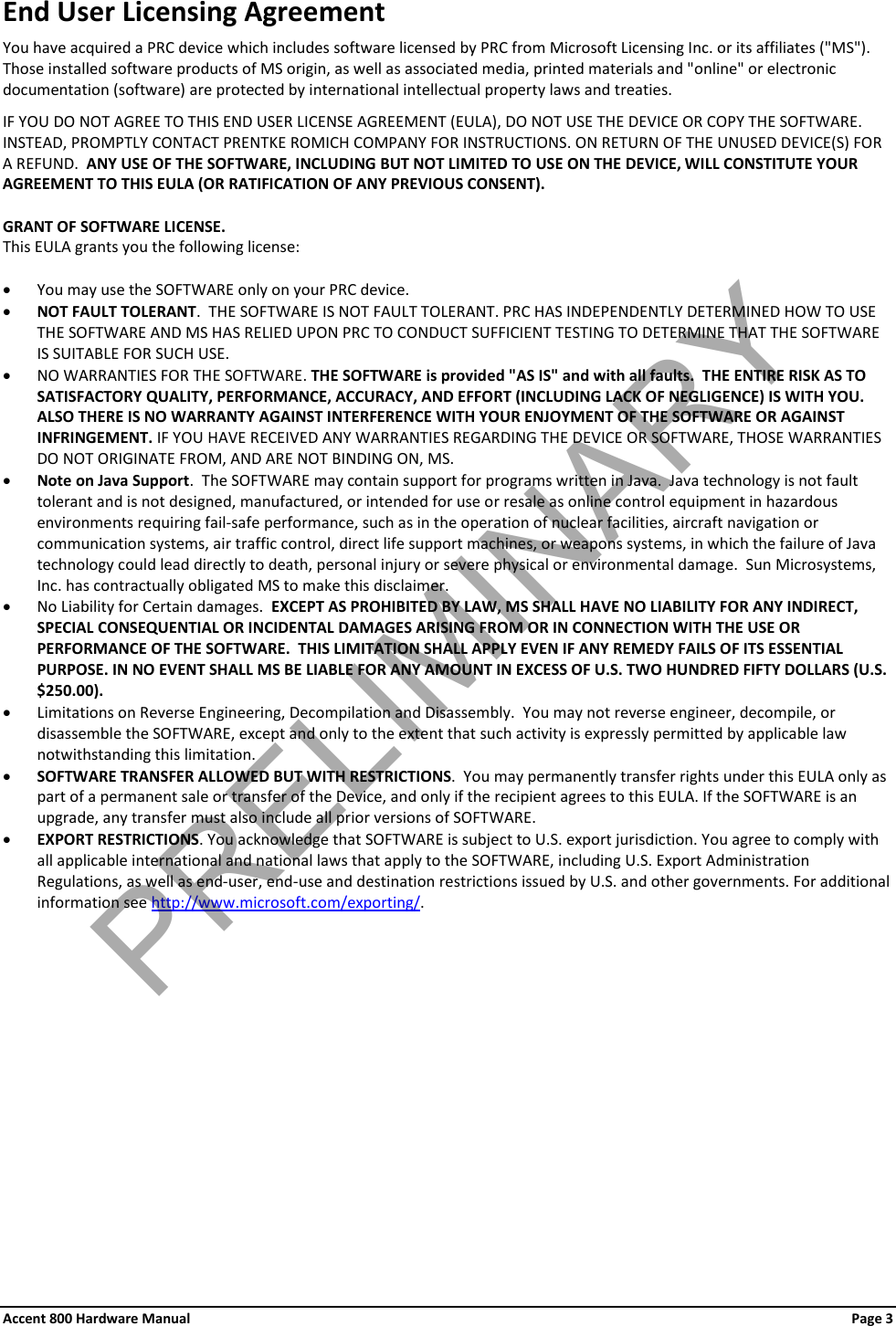 Accent 800 Hardware Manual Page 3 End User Licensing Agreement You have acquired a PRC device which includes software licensed by PRC from Microsoft Licensing Inc. or its affiliates (&quot;MS&quot;). Those installed software products of MS origin, as well as associated media, printed materials and &quot;online&quot; or electronic documentation (software) are protected by international intellectual property laws and treaties.  IF YOU DO NOT AGREE TO THIS END USER LICENSE AGREEMENT (EULA), DO NOT USE THE DEVICE OR COPY THE SOFTWARE.  INSTEAD, PROMPTLY CONTACT PRENTKE ROMICH COMPANY FOR INSTRUCTIONS. ON RETURN OF THE UNUSED DEVICE(S) FOR A REFUND.  ANY USE OF THE SOFTWARE, INCLUDING BUT NOT LIMITED TO USE ON THE DEVICE, WILL CONSTITUTE YOUR AGREEMENT TO THIS EULA (OR RATIFICATION OF ANY PREVIOUS CONSENT).  GRANT OF SOFTWARE LICENSE.   This EULA grants you the following license:  • You may use the SOFTWARE only on your PRC device. • NOT FAULT TOLERANT.  THE SOFTWARE IS NOT FAULT TOLERANT. PRC HAS INDEPENDENTLY DETERMINED HOW TO USE THE SOFTWARE AND MS HAS RELIED UPON PRC TO CONDUCT SUFFICIENT TESTING TO DETERMINE THAT THE SOFTWARE IS SUITABLE FOR SUCH USE. • NO WARRANTIES FOR THE SOFTWARE. THE SOFTWARE is provided &quot;AS IS&quot; and with all faults.  THE ENTIRE RISK AS TO SATISFACTORY QUALITY, PERFORMANCE, ACCURACY, AND EFFORT (INCLUDING LACK OF NEGLIGENCE) IS WITH YOU. ALSO THERE IS NO WARRANTY AGAINST INTERFERENCE WITH YOUR ENJOYMENT OF THE SOFTWARE OR AGAINST INFRINGEMENT. IF YOU HAVE RECEIVED ANY WARRANTIES REGARDING THE DEVICE OR SOFTWARE, THOSE WARRANTIES DO NOT ORIGINATE FROM, AND ARE NOT BINDING ON, MS.  • Note on Java Support.  The SOFTWARE may contain support for programs written in Java.  Java technology is not fault tolerant and is not designed, manufactured, or intended for use or resale as online control equipment in hazardous environments requiring fail-safe performance, such as in the operation of nuclear facilities, aircraft navigation or communication systems, air traffic control, direct life support machines, or weapons systems, in which the failure of Java technology could lead directly to death, personal injury or severe physical or environmental damage.  Sun Microsystems, Inc. has contractually obligated MS to make this disclaimer. • No Liability for Certain damages.  EXCEPT AS PROHIBITED BY LAW, MS SHALL HAVE NO LIABILITY FOR ANY INDIRECT, SPECIAL CONSEQUENTIAL OR INCIDENTAL DAMAGES ARISING FROM OR IN CONNECTION WITH THE USE OR PERFORMANCE OF THE SOFTWARE.  THIS LIMITATION SHALL APPLY EVEN IF ANY REMEDY FAILS OF ITS ESSENTIAL PURPOSE. IN NO EVENT SHALL MS BE LIABLE FOR ANY AMOUNT IN EXCESS OF U.S. TWO HUNDRED FIFTY DOLLARS (U.S. $250.00). • Limitations on Reverse Engineering, Decompilation and Disassembly.  You may not reverse engineer, decompile, or disassemble the SOFTWARE, except and only to the extent that such activity is expressly permitted by applicable law notwithstanding this limitation. • SOFTWARE TRANSFER ALLOWED BUT WITH RESTRICTIONS.  You may permanently transfer rights under this EULA only as part of a permanent sale or transfer of the Device, and only if the recipient agrees to this EULA. If the SOFTWARE is an upgrade, any transfer must also include all prior versions of SOFTWARE. • EXPORT RESTRICTIONS. You acknowledge that SOFTWARE is subject to U.S. export jurisdiction. You agree to comply with all applicable international and national laws that apply to the SOFTWARE, including U.S. Export Administration Regulations, as well as end-user, end-use and destination restrictions issued by U.S. and other governments. For additional information see http://www.microsoft.com/exporting/. PRELIMINARY