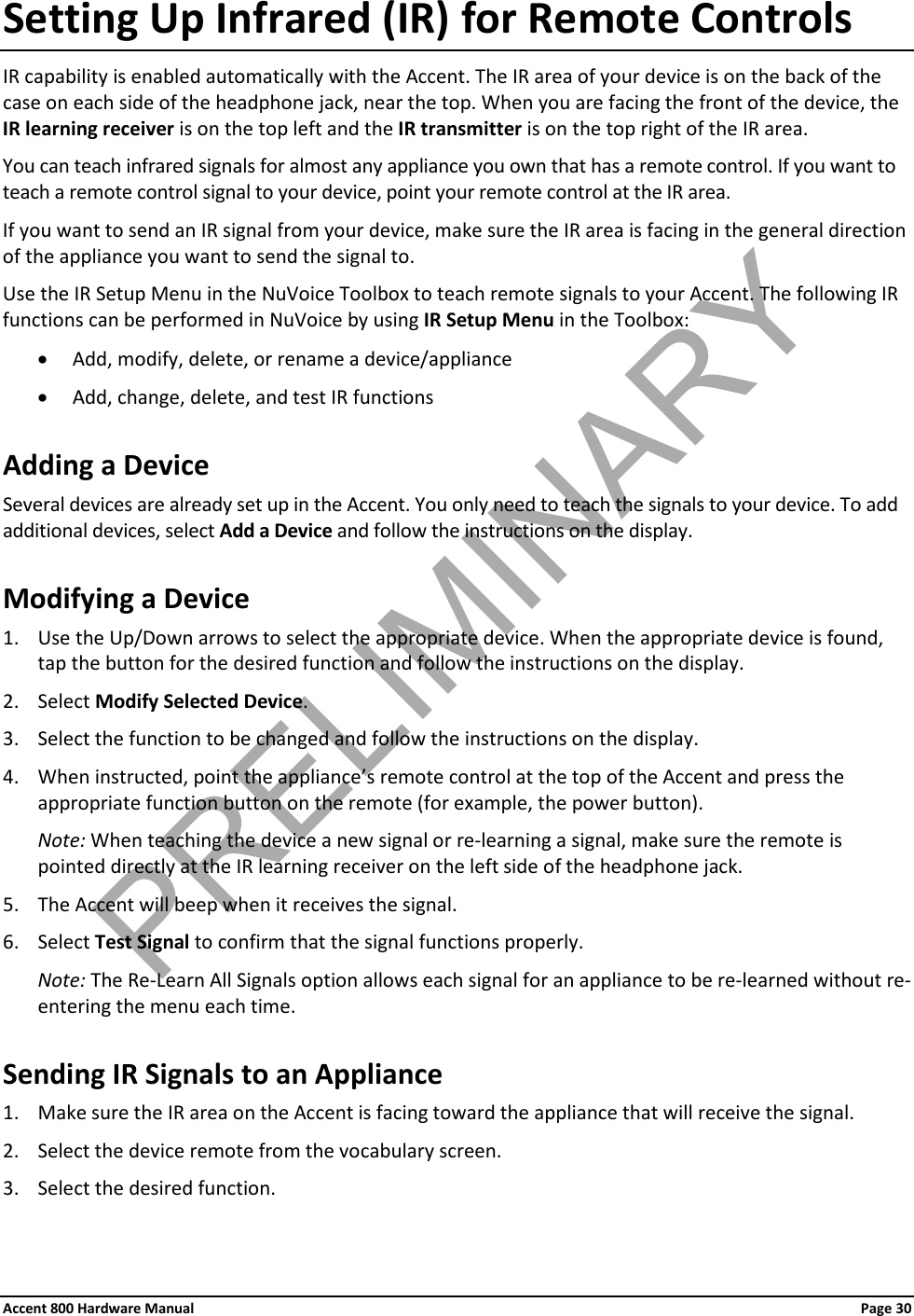 Accent 800 Hardware Manual Page 30 Setting Up Infrared (IR) for Remote Controls IR capability is enabled automatically with the Accent. The IR area of your device is on the back of the case on each side of the headphone jack, near the top. When you are facing the front of the device, the IR learning receiver is on the top left and the IR transmitter is on the top right of the IR area. You can teach infrared signals for almost any appliance you own that has a remote control. If you want to teach a remote control signal to your device, point your remote control at the IR area. If you want to send an IR signal from your device, make sure the IR area is facing in the general direction of the appliance you want to send the signal to. Use the IR Setup Menu in the NuVoice Toolbox to teach remote signals to your Accent. The following IR functions can be performed in NuVoice by using IR Setup Menu in the Toolbox: • Add, modify, delete, or rename a device/appliance • Add, change, delete, and test IR functions Adding a Device Several devices are already set up in the Accent. You only need to teach the signals to your device. To add additional devices, select Add a Device and follow the instructions on the display. Modifying a Device 1. Use the Up/Down arrows to select the appropriate device. When the appropriate device is found, tap the button for the desired function and follow the instructions on the display. 2. Select Modify Selected Device. 3. Select the function to be changed and follow the instructions on the display. 4. When instructed, point the appliance’s remote control at the top of the Accent and press the appropriate function button on the remote (for example, the power button). Note: When teaching the device a new signal or re-learning a signal, make sure the remote is pointed directly at the IR learning receiver on the left side of the headphone jack. 5. The Accent will beep when it receives the signal. 6. Select Test Signal to confirm that the signal functions properly. Note: The Re-Learn All Signals option allows each signal for an appliance to be re-learned without re-entering the menu each time. Sending IR Signals to an Appliance 1. Make sure the IR area on the Accent is facing toward the appliance that will receive the signal. 2. Select the device remote from the vocabulary screen. 3. Select the desired function. PRELIMINARY