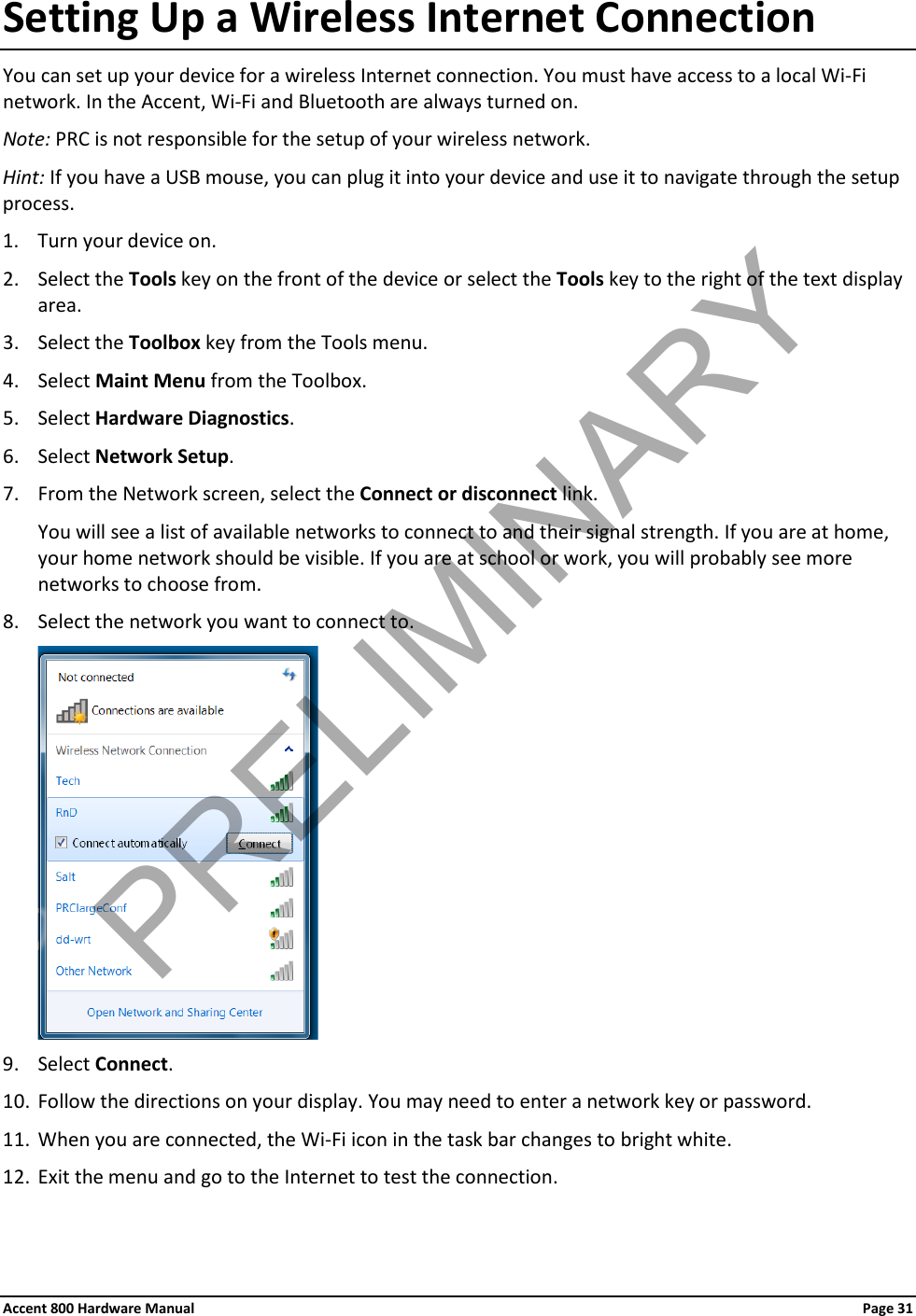 Accent 800 Hardware Manual Page 31 Setting Up a Wireless Internet Connection You can set up your device for a wireless Internet connection. You must have access to a local Wi-Fi network. In the Accent, Wi-Fi and Bluetooth are always turned on. Note: PRC is not responsible for the setup of your wireless network. Hint: If you have a USB mouse, you can plug it into your device and use it to navigate through the setup process. 1. Turn your device on. 2. Select the Tools key on the front of the device or select the Tools key to the right of the text display area. 3. Select the Toolbox key from the Tools menu. 4. Select Maint Menu from the Toolbox. 5. Select Hardware Diagnostics. 6. Select Network Setup. 7. From the Network screen, select the Connect or disconnect link.  You will see a list of available networks to connect to and their signal strength. If you are at home, your home network should be visible. If you are at school or work, you will probably see more networks to choose from. 8. Select the network you want to connect to.  9. Select Connect. 10. Follow the directions on your display. You may need to enter a network key or password. 11. When you are connected, the Wi-Fi icon in the task bar changes to bright white. 12. Exit the menu and go to the Internet to test the connection. PRELIMINARY