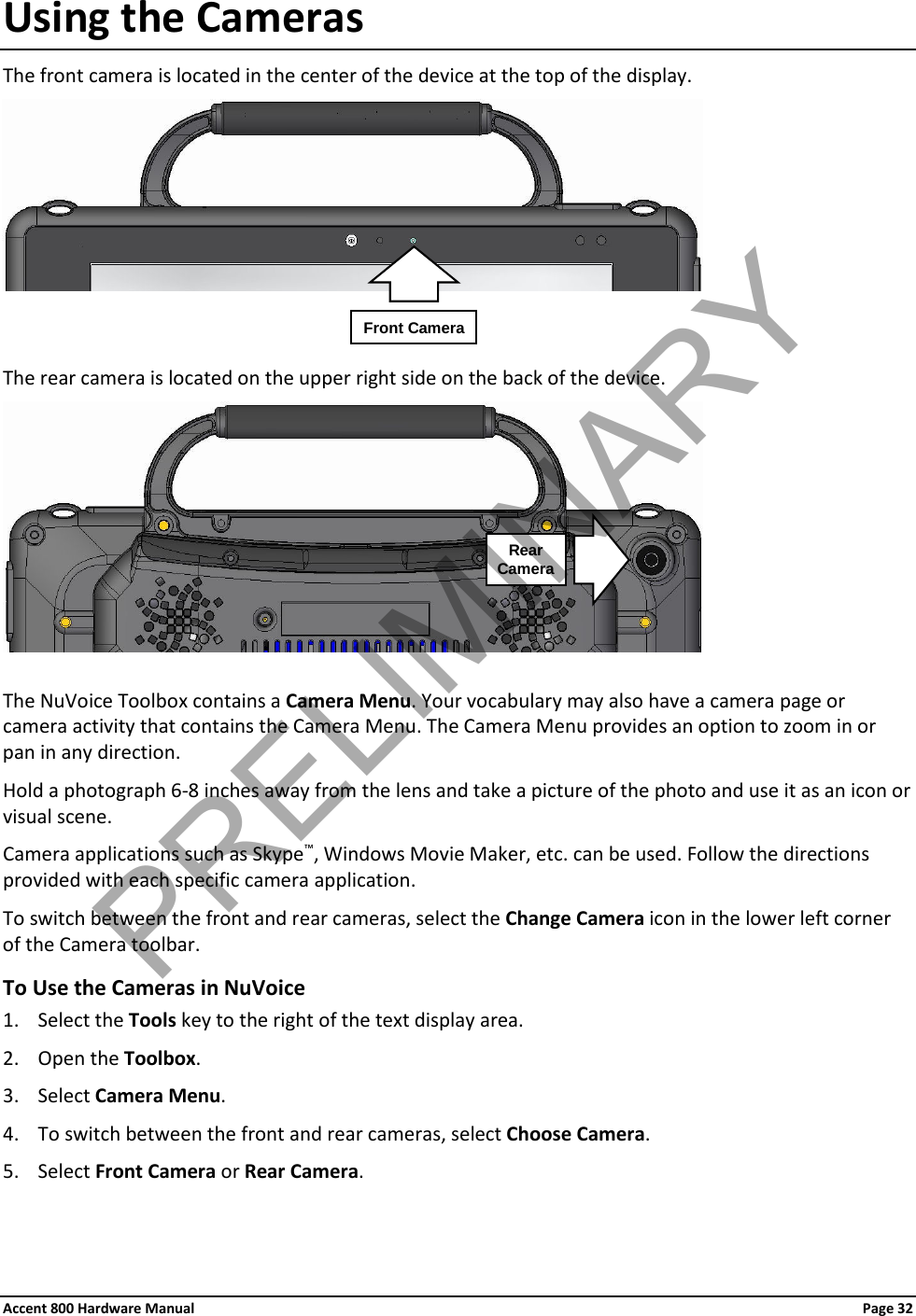 Accent 800 Hardware Manual Page 32Using the Cameras The front camera is located in the center of the device at the top of the display.     The rear camera is located on the upper right side on the back of the device.   The NuVoice Toolbox contains a Camera Menu. Your vocabulary may also have a camera page or camera activity that contains the Camera Menu. The Camera Menu provides an option to zoom in or pan in any direction. Hold a photograph 6-8 inches away from the lens and take a picture of the photo and use it as an icon or visual scene. Camera applications such as Skype™, Windows Movie Maker, etc. can be used. Follow the directions provided with each specific camera application. To switch between the front and rear cameras, select the Change Camera icon in the lower left corner of the Camera toolbar. To Use the Cameras in NuVoice 1. Select the Tools key to the right of the text display area. 2. Open the Toolbox. 3. Select Camera Menu. 4. To switch between the front and rear cameras, select Choose Camera. 5. Select Front Camera or Rear Camera.  Front Camera Rear  Camera PRELIMINARY