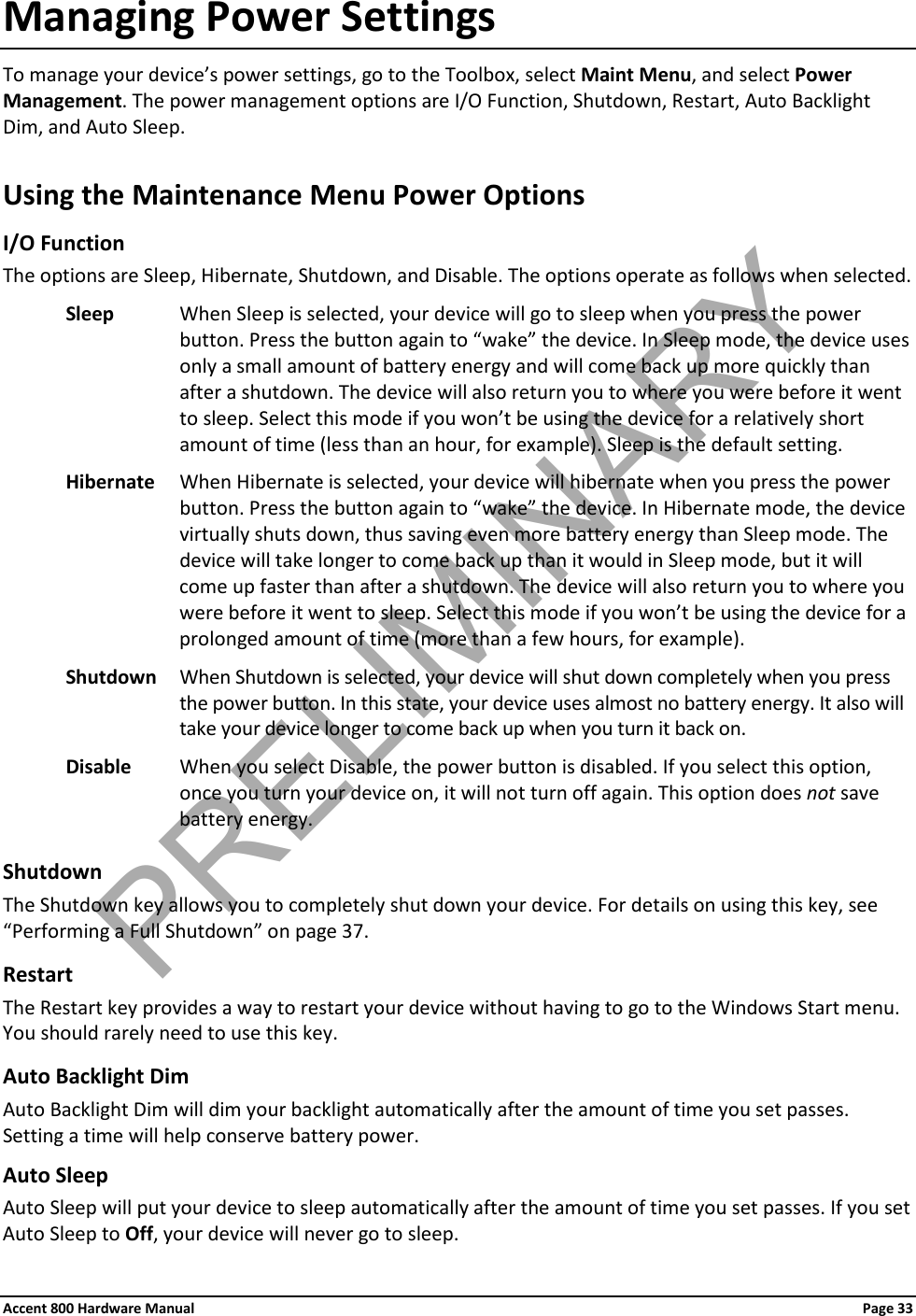 Accent 800 Hardware Manual Page 33Managing Power Settings To manage your device’s power settings, go to the Toolbox, select Maint Menu, and select Power Management. The power management options are I/O Function, Shutdown, Restart, Auto Backlight Dim, and Auto Sleep. Using the Maintenance Menu Power Options I/O Function The options are Sleep, Hibernate, Shutdown, and Disable. The options operate as follows when selected. Sleep When Sleep is selected, your device will go to sleep when you press the power button. Press the button again to “wake” the device. In Sleep mode, the device uses only a small amount of battery energy and will come back up more quickly than after a shutdown. The device will also return you to where you were before it went to sleep. Select this mode if you won’t be using the device for a relatively short amount of time (less than an hour, for example). Sleep is the default setting. Hibernate When Hibernate is selected, your device will hibernate when you press the power button. Press the button again to “wake” the device. In Hibernate mode, the device virtually shuts down, thus saving even more battery energy than Sleep mode. The device will take longer to come back up than it would in Sleep mode, but it will come up faster than after a shutdown. The device will also return you to where you were before it went to sleep. Select this mode if you won’t be using the device for a prolonged amount of time (more than a few hours, for example). Shutdown When Shutdown is selected, your device will shut down completely when you press the power button. In this state, your device uses almost no battery energy. It also will take your device longer to come back up when you turn it back on. Disable When you select Disable, the power button is disabled. If you select this option, once you turn your device on, it will not turn off again. This option does not save battery energy.  Shutdown The Shutdown key allows you to completely shut down your device. For details on using this key, see “Performing a Full Shutdown” on page 37. Restart The Restart key provides a way to restart your device without having to go to the Windows Start menu. You should rarely need to use this key. Auto Backlight Dim Auto Backlight Dim will dim your backlight automatically after the amount of time you set passes. Setting a time will help conserve battery power. Auto Sleep Auto Sleep will put your device to sleep automatically after the amount of time you set passes. If you set Auto Sleep to Off, your device will never go to sleep. PRELIMINARY