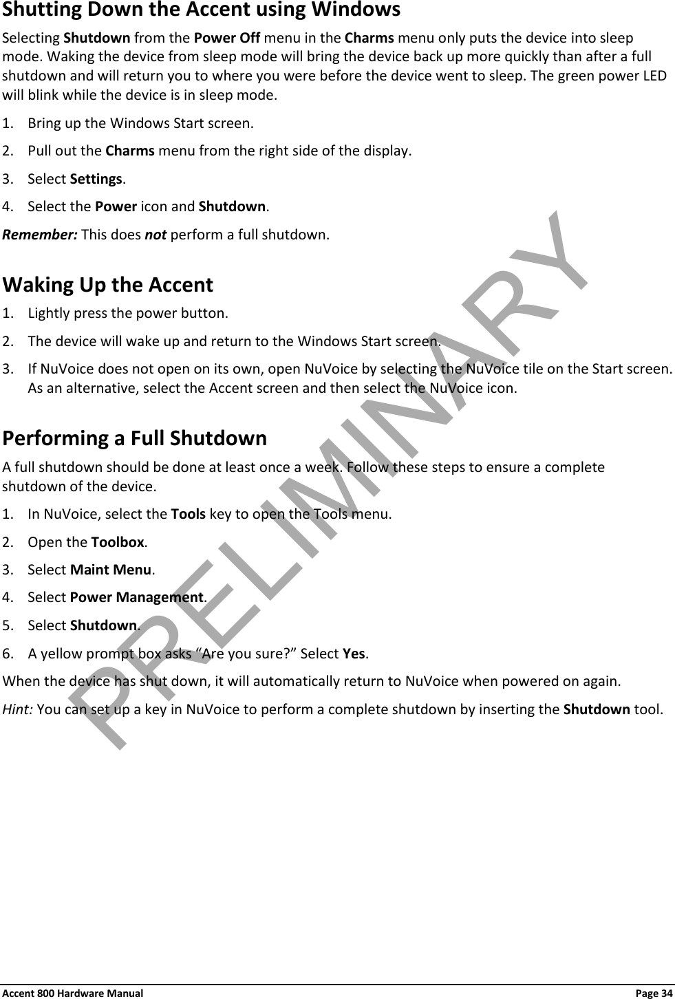 Accent 800 Hardware Manual Page 34 Shutting Down the Accent using Windows Selecting Shutdown from the Power Off menu in the Charms menu only puts the device into sleep mode. Waking the device from sleep mode will bring the device back up more quickly than after a full shutdown and will return you to where you were before the device went to sleep. The green power LED will blink while the device is in sleep mode. 1. Bring up the Windows Start screen. 2. Pull out the Charms menu from the right side of the display. 3. Select Settings. 4. Select the Power icon and Shutdown. Remember: This does not perform a full shutdown. Waking Up the Accent 1. Lightly press the power button. 2. The device will wake up and return to the Windows Start screen. 3. If NuVoice does not open on its own, open NuVoice by selecting the NuVoice tile on the Start screen. As an alternative, select the Accent screen and then select the NuVoice icon. Performing a Full Shutdown A full shutdown should be done at least once a week. Follow these steps to ensure a complete shutdown of the device. 1. In NuVoice, select the Tools key to open the Tools menu. 2. Open the Toolbox. 3. Select Maint Menu. 4. Select Power Management. 5. Select Shutdown. 6. A yellow prompt box asks “Are you sure?” Select Yes. When the device has shut down, it will automatically return to NuVoice when powered on again. Hint: You can set up a key in NuVoice to perform a complete shutdown by inserting the Shutdown tool. PRELIMINARY