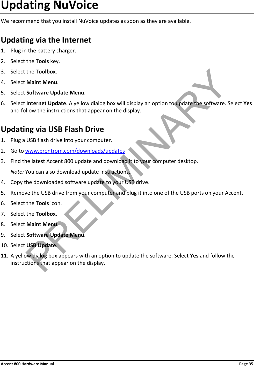 Accent 800 Hardware Manual Page 35 Updating NuVoice We recommend that you install NuVoice updates as soon as they are available. Updating via the Internet 1. Plug in the battery charger. 2. Select the Tools key. 3. Select the Toolbox. 4. Select Maint Menu. 5. Select Software Update Menu. 6. Select Internet Update. A yellow dialog box will display an option to update the software. Select Yes and follow the instructions that appear on the display. Updating via USB Flash Drive 1. Plug a USB flash drive into your computer. 2. Go to www.prentrom.com/downloads/updates 3. Find the latest Accent 800 update and download it to your computer desktop.  Note: You can also download update instructions. 4. Copy the downloaded software update to your USB drive. 5. Remove the USB drive from your computer and plug it into one of the USB ports on your Accent. 6. Select the Tools icon. 7. Select the Toolbox. 8. Select Maint Menu. 9. Select Software Update Menu. 10. Select USB Update.  11. A yellow dialog box appears with an option to update the software. Select Yes and follow the instructions that appear on the display.  PRELIMINARY