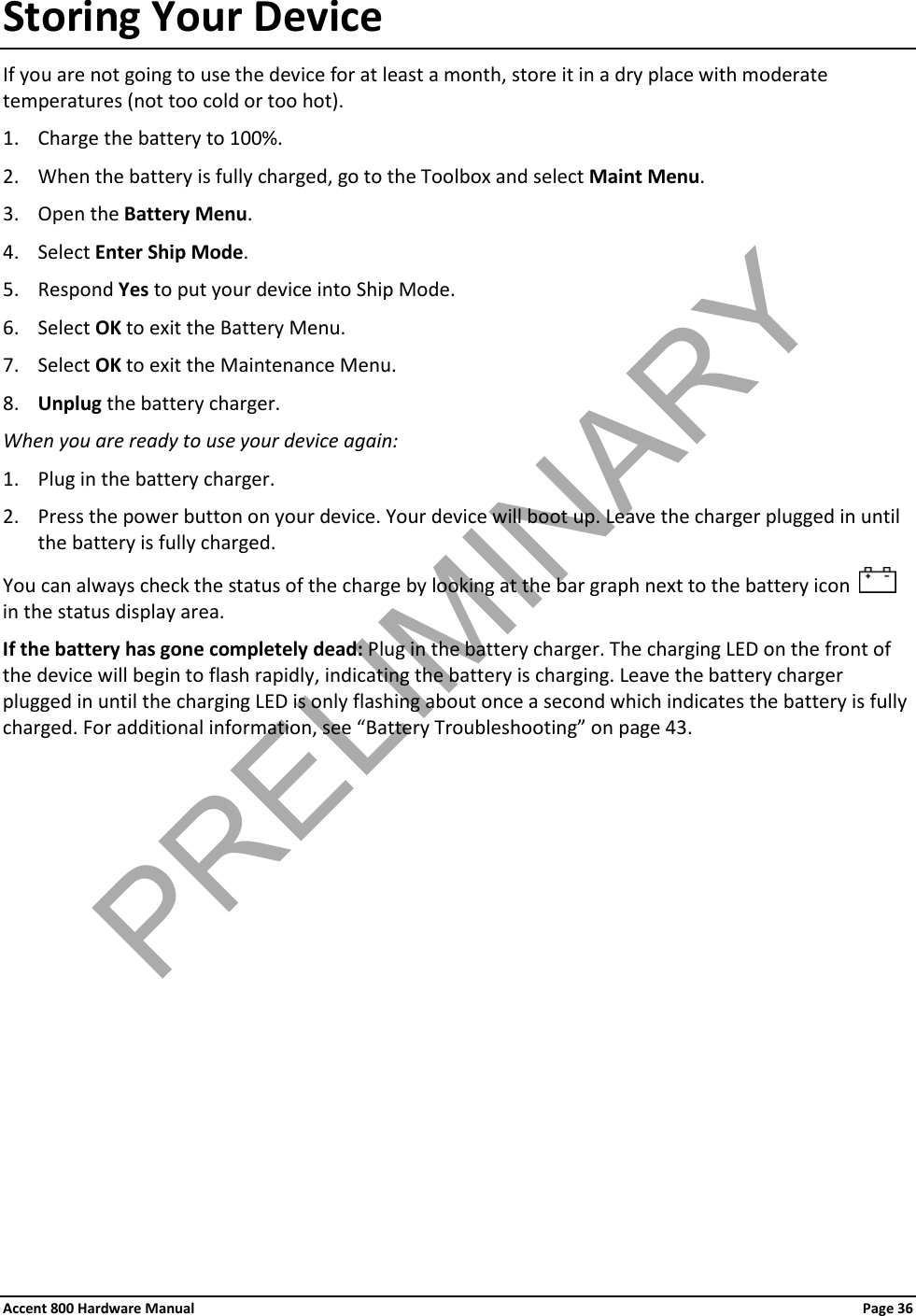 Accent 800 Hardware Manual Page 36 Storing Your Device If you are not going to use the device for at least a month, store it in a dry place with moderate temperatures (not too cold or too hot). 1. Charge the battery to 100%. 2. When the battery is fully charged, go to the Toolbox and select Maint Menu.  3. Open the Battery Menu. 4. Select Enter Ship Mode. 5. Respond Yes to put your device into Ship Mode. 6. Select OK to exit the Battery Menu. 7. Select OK to exit the Maintenance Menu. 8. Unplug the battery charger. When you are ready to use your device again: 1. Plug in the battery charger. 2. Press the power button on your device. Your device will boot up. Leave the charger plugged in until the battery is fully charged. You can always check the status of the charge by looking at the bar graph next to the battery icon     in the status display area. If the battery has gone completely dead: Plug in the battery charger. The charging LED on the front of the device will begin to flash rapidly, indicating the battery is charging. Leave the battery charger plugged in until the charging LED is only flashing about once a second which indicates the battery is fully charged. For additional information, see “Battery Troubleshooting” on page 43.            PRELIMINARY