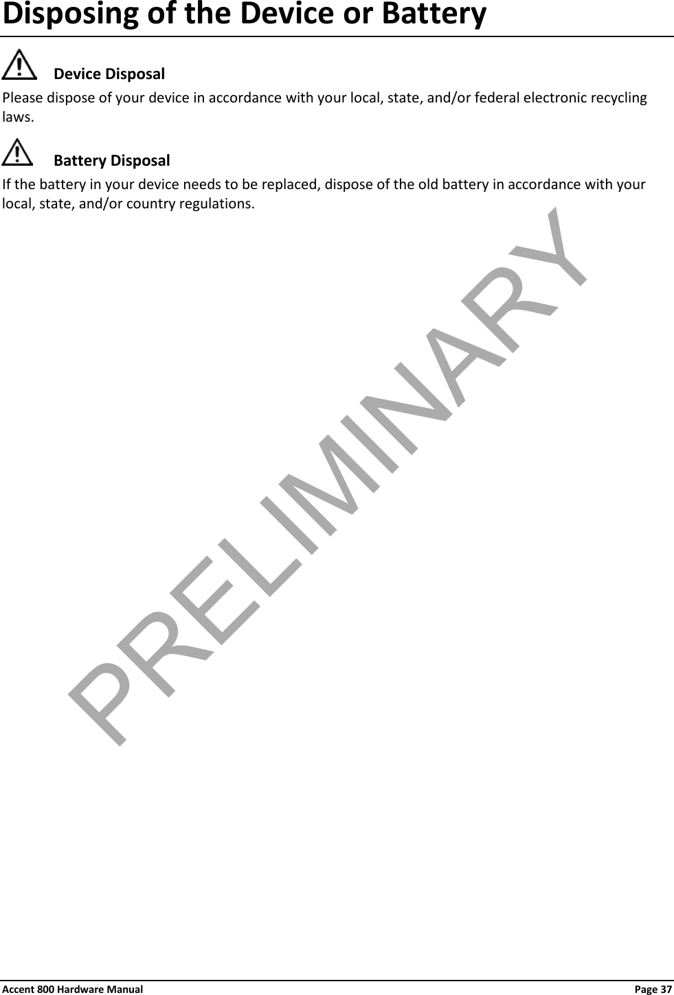 Accent 800 Hardware Manual Page 37 Disposing of the Device or Battery  Device Disposal Please dispose of your device in accordance with your local, state, and/or federal electronic recycling laws.  Battery Disposal If the battery in your device needs to be replaced, dispose of the old battery in accordance with your local, state, and/or country regulations.                         PRELIMINARY