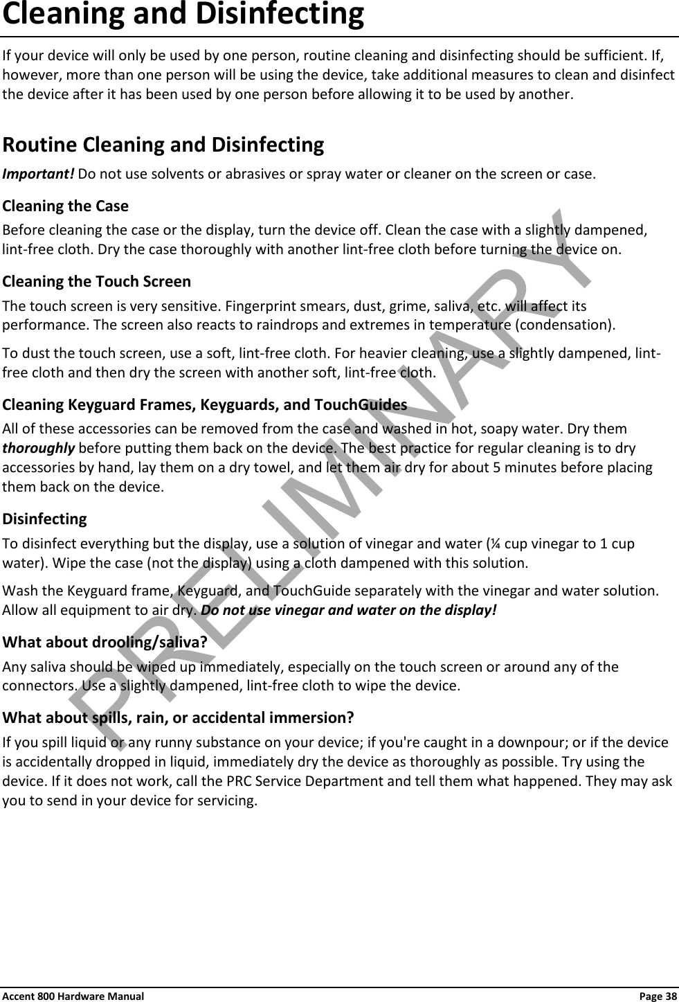 Accent 800 Hardware Manual Page 38 Cleaning and Disinfecting If your device will only be used by one person, routine cleaning and disinfecting should be sufficient. If, however, more than one person will be using the device, take additional measures to clean and disinfect the device after it has been used by one person before allowing it to be used by another. Routine Cleaning and Disinfecting Important! Do not use solvents or abrasives or spray water or cleaner on the screen or case. Cleaning the Case  Before cleaning the case or the display, turn the device off. Clean the case with a slightly dampened, lint-free cloth. Dry the case thoroughly with another lint-free cloth before turning the device on.  Cleaning the Touch Screen The touch screen is very sensitive. Fingerprint smears, dust, grime, saliva, etc. will affect its performance. The screen also reacts to raindrops and extremes in temperature (condensation).  To dust the touch screen, use a soft, lint-free cloth. For heavier cleaning, use a slightly dampened, lint-free cloth and then dry the screen with another soft, lint-free cloth. Cleaning Keyguard Frames, Keyguards, and TouchGuides All of these accessories can be removed from the case and washed in hot, soapy water. Dry them thoroughly before putting them back on the device. The best practice for regular cleaning is to dry accessories by hand, lay them on a dry towel, and let them air dry for about 5 minutes before placing them back on the device. Disinfecting To disinfect everything but the display, use a solution of vinegar and water (¼ cup vinegar to 1 cup water). Wipe the case (not the display) using a cloth dampened with this solution.  Wash the Keyguard frame, Keyguard, and TouchGuide separately with the vinegar and water solution. Allow all equipment to air dry. Do not use vinegar and water on the display! What about drooling/saliva? Any saliva should be wiped up immediately, especially on the touch screen or around any of the connectors. Use a slightly dampened, lint-free cloth to wipe the device.  What about spills, rain, or accidental immersion?  If you spill liquid or any runny substance on your device; if you&apos;re caught in a downpour; or if the device is accidentally dropped in liquid, immediately dry the device as thoroughly as possible. Try using the device. If it does not work, call the PRC Service Department and tell them what happened. They may ask you to send in your device for servicing.     PRELIMINARY