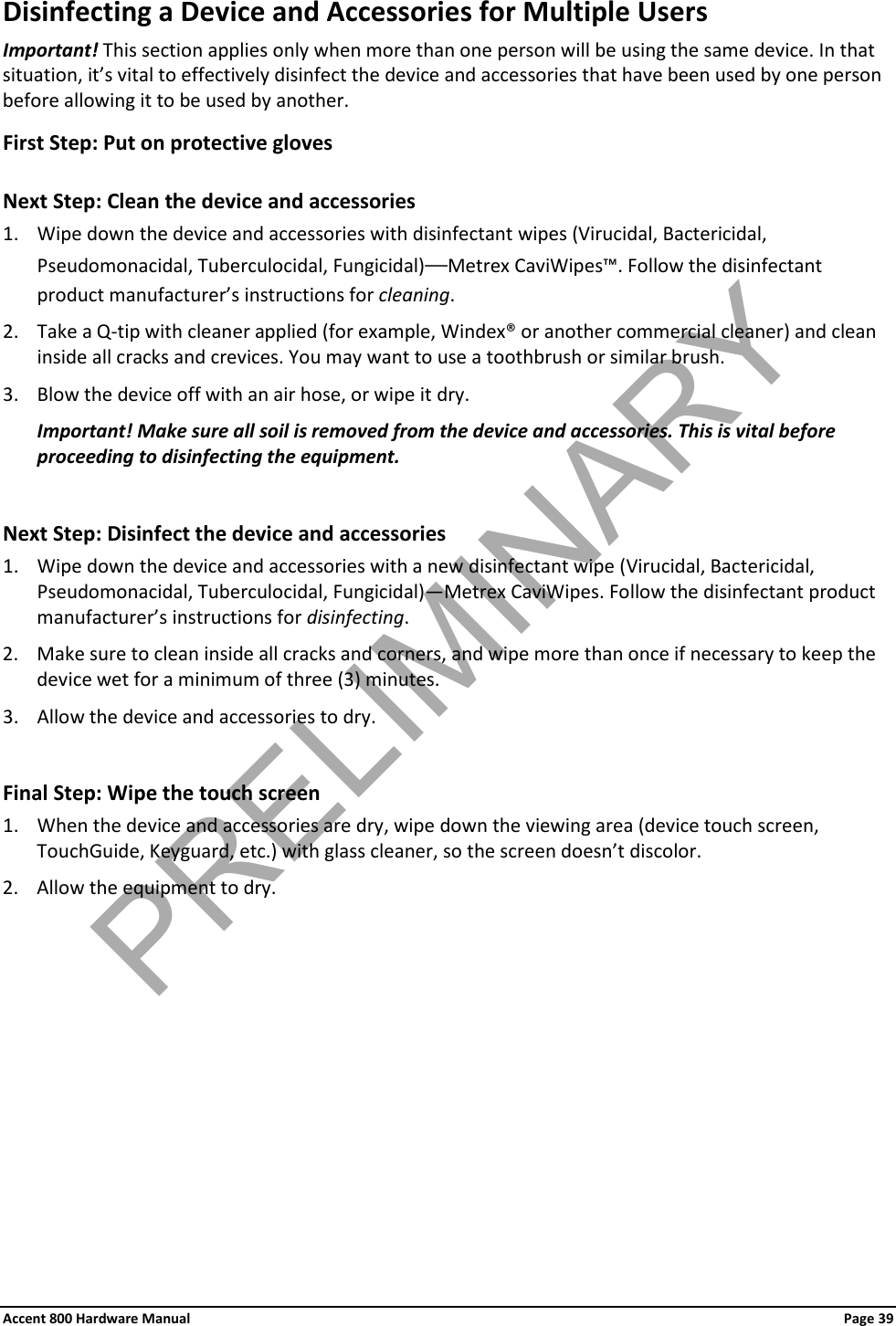 Accent 800 Hardware Manual Page 39 Disinfecting a Device and Accessories for Multiple Users Important! This section applies only when more than one person will be using the same device. In that situation, it’s vital to effectively disinfect the device and accessories that have been used by one person before allowing it to be used by another. First Step: Put on protective gloves  Next Step: Clean the device and accessories 1. Wipe down the device and accessories with disinfectant wipes (Virucidal, Bactericidal, Pseudomonacidal, Tuberculocidal, Fungicidal)—Metrex CaviWipes™. Follow the disinfectant product manufacturer’s instructions for cleaning. 2. Take a Q-tip with cleaner applied (for example, Windex® or another commercial cleaner) and clean inside all cracks and crevices. You may want to use a toothbrush or similar brush. 3. Blow the device off with an air hose, or wipe it dry. Important! Make sure all soil is removed from the device and accessories. This is vital before proceeding to disinfecting the equipment.  Next Step: Disinfect the device and accessories 1. Wipe down the device and accessories with a new disinfectant wipe (Virucidal, Bactericidal, Pseudomonacidal, Tuberculocidal, Fungicidal)—Metrex CaviWipes. Follow the disinfectant product manufacturer’s instructions for disinfecting. 2. Make sure to clean inside all cracks and corners, and wipe more than once if necessary to keep the device wet for a minimum of three (3) minutes. 3. Allow the device and accessories to dry.  Final Step: Wipe the touch screen 1. When the device and accessories are dry, wipe down the viewing area (device touch screen, TouchGuide, Keyguard, etc.) with glass cleaner, so the screen doesn’t discolor. 2. Allow the equipment to dry.  PRELIMINARY