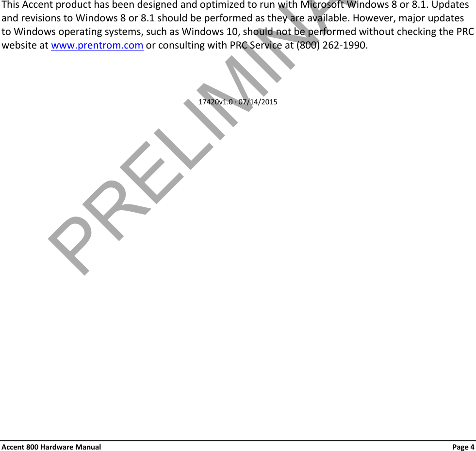 Accent 800 Hardware Manual Page 4              This Accent product has been designed and optimized to run with Microsoft Windows 8 or 8.1. Updates and revisions to Windows 8 or 8.1 should be performed as they are available. However, major updates to Windows operating systems, such as Windows 10, should not be performed without checking the PRC website at www.prentrom.com or consulting with PRC Service at (800) 262-1990.   17420v1.0 ∙ 07/14/2015 PRELIMINARY