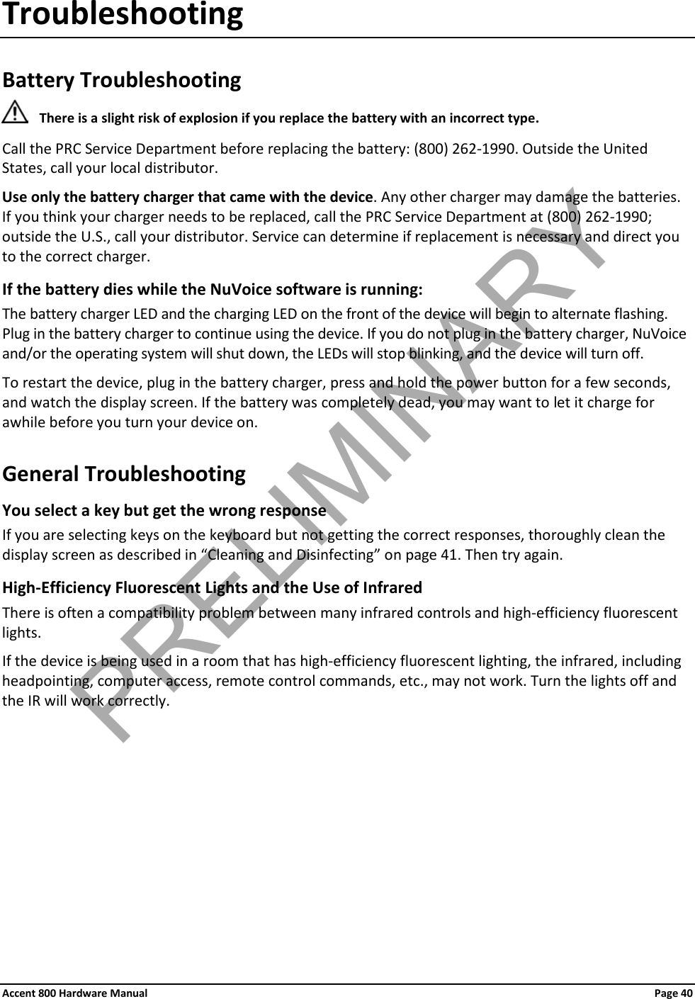 Accent 800 Hardware Manual Page 40 Troubleshooting Battery Troubleshooting  There is a slight risk of explosion if you replace the battery with an incorrect type. Call the PRC Service Department before replacing the battery: (800) 262-1990. Outside the United States, call your local distributor. Use only the battery charger that came with the device. Any other charger may damage the batteries. If you think your charger needs to be replaced, call the PRC Service Department at (800) 262-1990; outside the U.S., call your distributor. Service can determine if replacement is necessary and direct you to the correct charger. If the battery dies while the NuVoice software is running: The battery charger LED and the charging LED on the front of the device will begin to alternate flashing. Plug in the battery charger to continue using the device. If you do not plug in the battery charger, NuVoice and/or the operating system will shut down, the LEDs will stop blinking, and the device will turn off. To restart the device, plug in the battery charger, press and hold the power button for a few seconds, and watch the display screen. If the battery was completely dead, you may want to let it charge for awhile before you turn your device on. General Troubleshooting You select a key but get the wrong response  If you are selecting keys on the keyboard but not getting the correct responses, thoroughly clean the display screen as described in “Cleaning and Disinfecting” on page 41. Then try again. High-Efficiency Fluorescent Lights and the Use of Infrared There is often a compatibility problem between many infrared controls and high-efficiency fluorescent lights. If the device is being used in a room that has high-efficiency fluorescent lighting, the infrared, including headpointing, computer access, remote control commands, etc., may not work. Turn the lights off and the IR will work correctly. PRELIMINARY