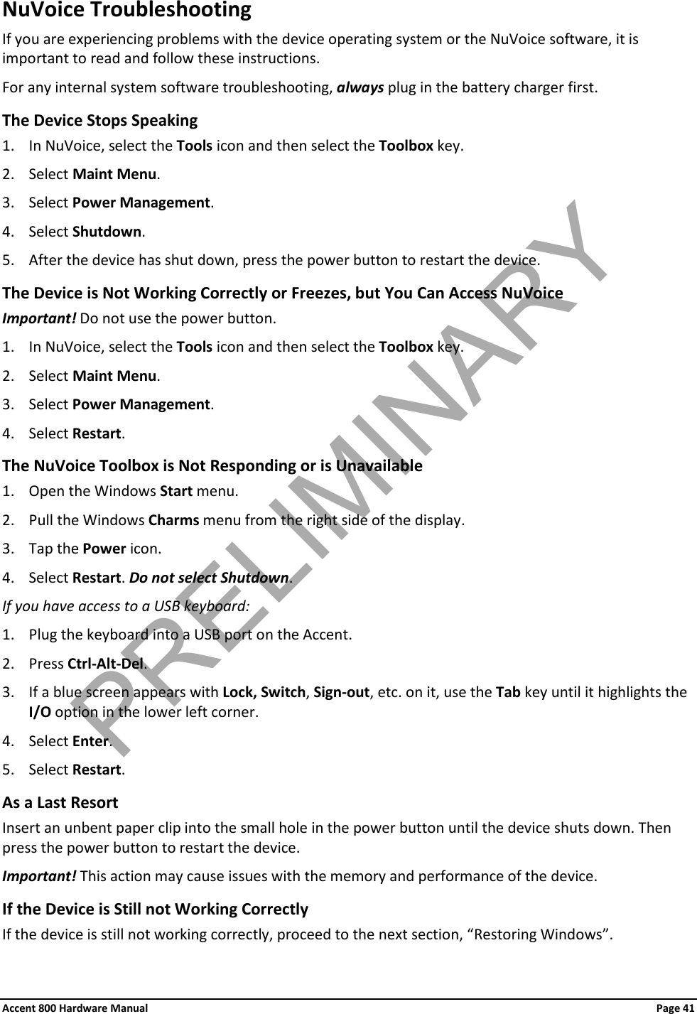 Accent 800 Hardware Manual Page 41 NuVoice Troubleshooting If you are experiencing problems with the device operating system or the NuVoice software, it is important to read and follow these instructions. For any internal system software troubleshooting, always plug in the battery charger first. The Device Stops Speaking 1. In NuVoice, select the Tools icon and then select the Toolbox key. 2. Select Maint Menu. 3. Select Power Management. 4. Select Shutdown. 5. After the device has shut down, press the power button to restart the device. The Device is Not Working Correctly or Freezes, but You Can Access NuVoice Important! Do not use the power button. 1. In NuVoice, select the Tools icon and then select the Toolbox key. 2. Select Maint Menu. 3. Select Power Management. 4. Select Restart. The NuVoice Toolbox is Not Responding or is Unavailable 1. Open the Windows Start menu. 2. Pull the Windows Charms menu from the right side of the display.  3. Tap the Power icon. 4. Select Restart. Do not select Shutdown. If you have access to a USB keyboard: 1. Plug the keyboard into a USB port on the Accent. 2. Press Ctrl-Alt-Del. 3. If a blue screen appears with Lock, Switch, Sign-out, etc. on it, use the Tab key until it highlights the I/O option in the lower left corner. 4. Select Enter. 5. Select Restart. As a Last Resort Insert an unbent paper clip into the small hole in the power button until the device shuts down. Then press the power button to restart the device. Important! This action may cause issues with the memory and performance of the device. If the Device is Still not Working Correctly If the device is still not working correctly, proceed to the next section, “Restoring Windows”. PRELIMINARY