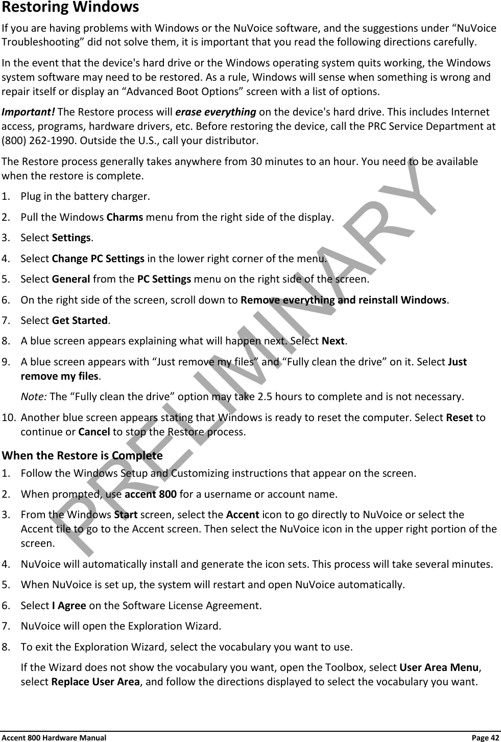 Accent 800 Hardware Manual Page 42Restoring Windows If you are having problems with Windows or the NuVoice software, and the suggestions under “NuVoice Troubleshooting” did not solve them, it is important that you read the following directions carefully. In the event that the device&apos;s hard drive or the Windows operating system quits working, the Windows system software may need to be restored. As a rule, Windows will sense when something is wrong and repair itself or display an “Advanced Boot Options” screen with a list of options. Important! The Restore process will erase everything on the device&apos;s hard drive. This includes Internet access, programs, hardware drivers, etc. Before restoring the device, call the PRC Service Department at (800) 262-1990. Outside the U.S., call your distributor. The Restore process generally takes anywhere from 30 minutes to an hour. You need to be available when the restore is complete. 1. Plug in the battery charger. 2. Pull the Windows Charms menu from the right side of the display.  3. Select Settings. 4. Select Change PC Settings in the lower right corner of the menu. 5. Select General from the PC Settings menu on the right side of the screen. 6. On the right side of the screen, scroll down to Remove everything and reinstall Windows. 7. Select Get Started. 8. A blue screen appears explaining what will happen next. Select Next. 9. A blue screen appears with “Just remove my files” and “Fully clean the drive” on it. Select Just remove my files. Note: The “Fully clean the drive” option may take 2.5 hours to complete and is not necessary. 10. Another blue screen appears stating that Windows is ready to reset the computer. Select Reset to continue or Cancel to stop the Restore process. When the Restore is Complete 1. Follow the Windows Setup and Customizing instructions that appear on the screen. 2. When prompted, use accent 800 for a username or account name. 3. From the Windows Start screen, select the Accent icon to go directly to NuVoice or select the Accent tile to go to the Accent screen. Then select the NuVoice icon in the upper right portion of the screen. 4. NuVoice will automatically install and generate the icon sets. This process will take several minutes. 5. When NuVoice is set up, the system will restart and open NuVoice automatically. 6. Select I Agree on the Software License Agreement. 7. NuVoice will open the Exploration Wizard. 8. To exit the Exploration Wizard, select the vocabulary you want to use.  If the Wizard does not show the vocabulary you want, open the Toolbox, select User Area Menu, select Replace User Area, and follow the directions displayed to select the vocabulary you want. PRELIMINARY