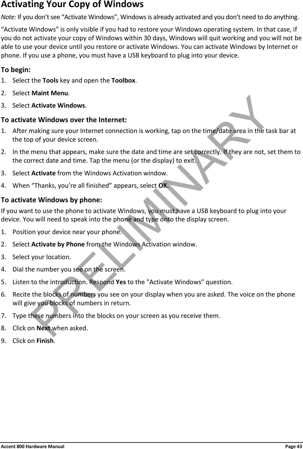 Accent 800 Hardware Manual Page 43 Activating Your Copy of Windows Note: If you don’t see “Activate Windows”, Windows is already activated and you don’t need to do anything. “Activate Windows” is only visible if you had to restore your Windows operating system. In that case, if you do not activate your copy of Windows within 30 days, Windows will quit working and you will not be able to use your device until you restore or activate Windows. You can activate Windows by Internet or phone. If you use a phone, you must have a USB keyboard to plug into your device. To begin: 1. Select the Tools key and open the Toolbox. 2. Select Maint Menu. 3. Select Activate Windows. To activate Windows over the Internet: 1. After making sure your Internet connection is working, tap on the time/date area in the task bar at the top of your device screen. 2. In the menu that appears, make sure the date and time are set correctly. If they are not, set them to the correct date and time. Tap the menu (or the display) to exit. 3. Select Activate from the Windows Activation window. 4. When “Thanks, you’re all finished” appears, select OK. To activate Windows by phone: If you want to use the phone to activate Windows, you must have a USB keyboard to plug into your device. You will need to speak into the phone and type onto the display screen. 1. Position your device near your phone. 2. Select Activate by Phone from the Windows Activation window. 3. Select your location. 4. Dial the number you see on the screen. 5. Listen to the introduction. Respond Yes to the &quot;Activate Windows&quot; question. 6. Recite the blocks of numbers you see on your display when you are asked. The voice on the phone will give you blocks of numbers in return. 7. Type these numbers into the blocks on your screen as you receive them. 8. Click on Next when asked. 9. Click on Finish. PRELIMINARY