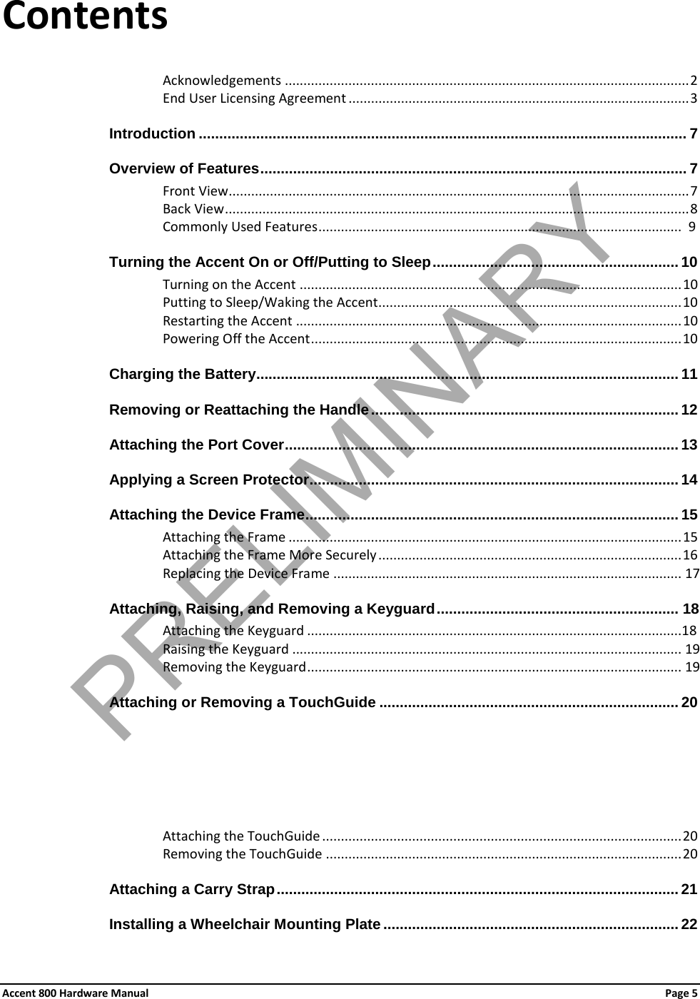 Accent 800 Hardware Manual Page 5 Contents Acknowledgements ............................................................................................................ 2 End User Licensing Agreement ........................................................................................... 3 Introduction ....................................................................................................................... 7 Overview of Features ........................................................................................................ 7 Front View........................................................................................................................... 7 Back View ............................................................................................................................ 8 Commonly Used Features .................................................................................................  9 Turning the Accent On or Off/Putting to Sleep ............................................................ 10 Turning on the Accent ...................................................................................................... 10 Putting to Sleep/Waking the Accent ................................................................................. 10 Restarting the Accent ....................................................................................................... 10 Powering Off the Accent ................................................................................................... 10 Charging the Battery....................................................................................................... 11 Removing or Reattaching the Handle ........................................................................... 12 Attaching the Port Cover ................................................................................................ 13 Applying a Screen Protector .......................................................................................... 14 Attaching the Device Frame ........................................................................................... 15 Attaching the Frame ......................................................................................................... 15 Attaching the Frame More Securely ................................................................................. 16 Replacing the Device Frame ............................................................................................. 17 Attaching, Raising, and Removing a Keyguard ........................................................... 18 Attaching the Keyguard ....................................................................................................18 Raising the Keyguard ........................................................................................................ 19 Removing the Keyguard .................................................................................................... 19 Attaching or Removing a TouchGuide ......................................................................... 20 Attaching the TouchGuide ................................................................................................ 20 Removing the TouchGuide ............................................................................................... 20 Attaching a Carry Strap .................................................................................................. 21 Installing a Wheelchair Mounting Plate ........................................................................ 22 PRELIMINARY