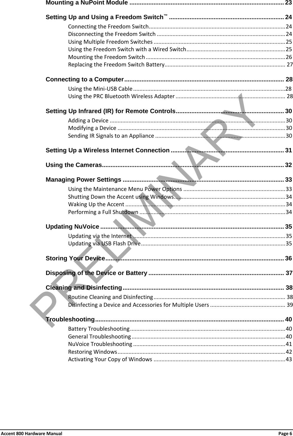 Accent 800 Hardware Manual Page 6 Mounting a NuPoint Module .......................................................................................... 23 Setting Up and Using a Freedom Switch™ ................................................................... 24 Connecting the Freedom Switch ....................................................................................... 24Disconnecting the Freedom Switch .................................................................................. 24 Using Multiple Freedom Switches .................................................................................... 25Using the Freedom Switch with a Wired Switch ............................................................... 25Mounting the Freedom Switch ......................................................................................... 26 Replacing the Freedom Switch Battery............................................................................. 27 Connecting to a Computer ............................................................................................. 28 Using the Mini-USB Cable .................................................................................................28 Using the PRC Bluetooth Wireless Adapter ...................................................................... 28 Setting Up Infrared (IR) for Remote Controls ............................................................... 30 Adding a Device ................................................................................................................ 30 Modifying a Device ........................................................................................................... 30 Sending IR Signals to an Appliance ................................................................................... 30Setting Up a Wireless Internet Connection .................................................................. 31 Using the Cameras.......................................................................................................... 32 Managing Power Settings .............................................................................................. 33 Using the Maintenance Menu Power Options ................................................................. 33 Shutting Down the Accent using Windows ....................................................................... 34 Waking Up the Accent ...................................................................................................... 34Performing a Full Shutdown ............................................................................................. 34 Updating NuVoice ........................................................................................................... 35Updating via the Internet ................................................................................................. 35Updating via USB Flash Drive ............................................................................................ 35 Storing Your Device ........................................................................................................ 36 Disposing of the Device or Battery ............................................................................... 37 Cleaning and Disinfecting .............................................................................................. 38 Routine Cleaning and Disinfecting .................................................................................... 38 Disinfecting a Device and Accessories for Multiple Users ................................................ 39 Troubleshooting .............................................................................................................. 40 Battery Troubleshooting ................................................................................................... 40 General Troubleshooting .................................................................................................. 40NuVoice Troubleshooting ................................................................................................. 41 Restoring Windows ........................................................................................................... 42 Activating Your Copy of Windows .................................................................................... 43 PRELIMINARY