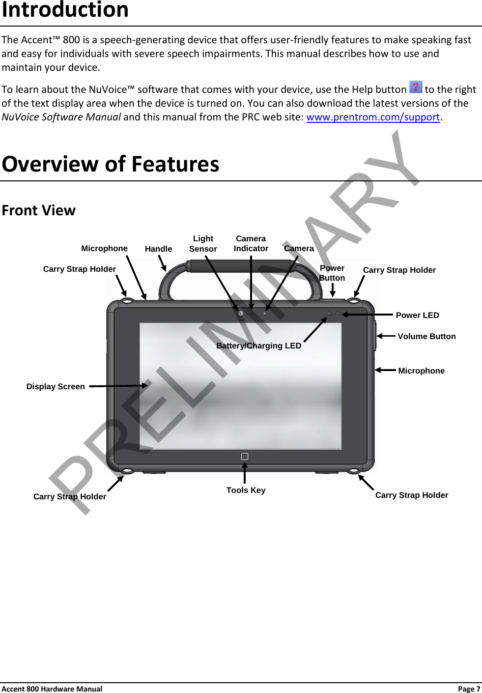 Accent 800 Hardware Manual Page 7 Introduction The Accent™ 800 is a speech-generating device that offers user-friendly features to make speaking fast and easy for individuals with severe speech impairments. This manual describes how to use and maintain your device. To learn about the NuVoice™ software that comes with your device, use the Help button   to the right of the text display area when the device is turned on. You can also download the latest versions of the NuVoice Software Manual and this manual from the PRC web site: www.prentrom.com/support. Overview of Features Front View      Power Button Carry Strap Holder Carry Strap Holder Power LED Volume Button Tools Key Battery/Charging LED Carry Strap Holder Carry Strap Holder Microphone Light Sensor Camera Camera Indicator Handle Microphone Display Screen PRELIMINARY