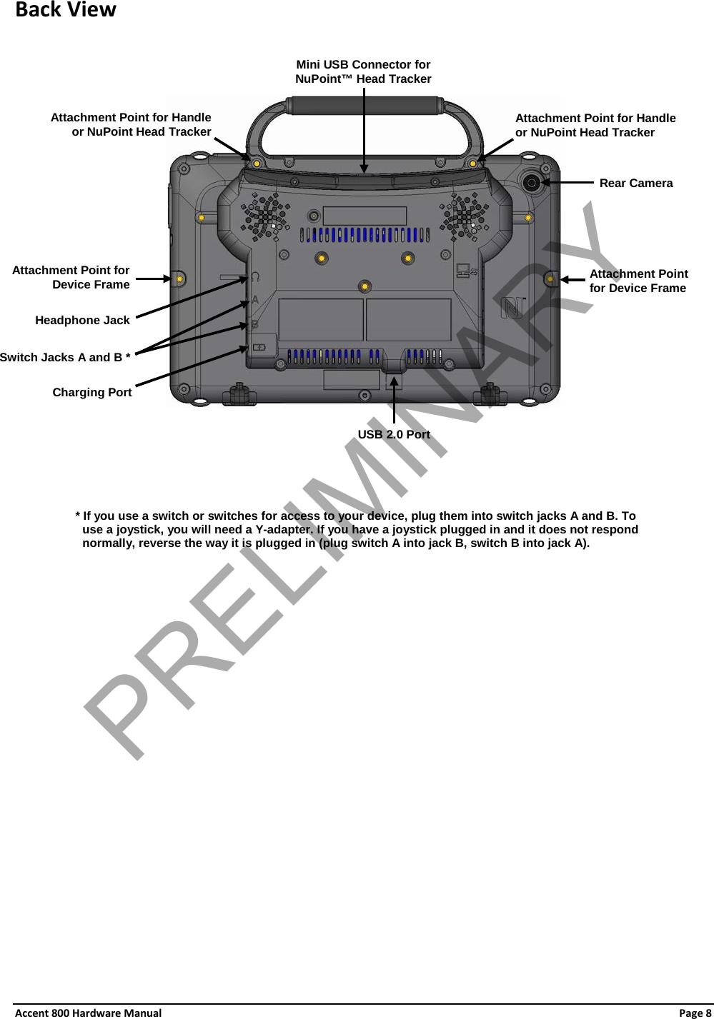 Accent 800 Hardware Manual Page 8 Back View           * If you use a switch or switches for access to your device, plug them into switch jacks A and B. To use a joystick, you will need a Y-adapter. If you have a joystick plugged in and it does not respond normally, reverse the way it is plugged in (plug switch A into jack B, switch B into jack A).  Rear Camera Attachment Point for Handle or NuPoint Head Tracker  Attachment Point for Handle or NuPoint Head Tracker Mini USB Connector for NuPoint™ Head Tracker Attachment Point for Device Frame Headphone Jack Switch Jacks A and B * Charging Port Attachment Point for Device Frame  USB 2.0 Port PRELIMINARY