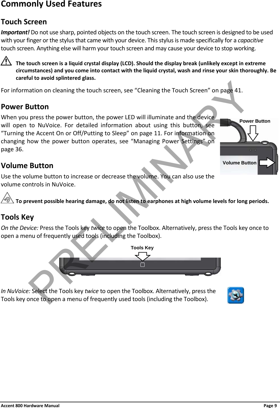 Accent 800 Hardware Manual Page 9 Commonly Used Features Touch Screen Important! Do not use sharp, pointed objects on the touch screen. The touch screen is designed to be used with your finger or the stylus that came with your device. This stylus is made specifically for a capacitive touch screen. Anything else will harm your touch screen and may cause your device to stop working.  The touch screen is a liquid crystal display (LCD). Should the display break (unlikely except in extreme circumstances) and you come into contact with the liquid crystal, wash and rinse your skin thoroughly. Be careful to avoid splintered glass. For information on cleaning the touch screen, see “Cleaning the Touch Screen” on page 41. Power Button When you press the power button, the power LED will illuminate and the device will open to NuVoice. For detailed information about using this button, see “Turning the Accent On or Off/Putting to Sleep” on page 11. For information on changing how the power button operates, see  “Managing Power Settings” on page 36. Volume Button Use the volume button to increase or decrease the volume. You can also use the volume controls in NuVoice.  To prevent possible hearing damage, do not listen to earphones at high volume levels for long periods. Tools Key On the Device: Press the Tools key twice to open the Toolbox. Alternatively, press the Tools key once to open a menu of frequently used tools (including the Toolbox).    In NuVoice: Select the Tools key twice to open the Toolbox. Alternatively, press the Tools key once to open a menu of frequently used tools (including the Toolbox).   Power Button Volume Button Tools Key PRELIMINARY