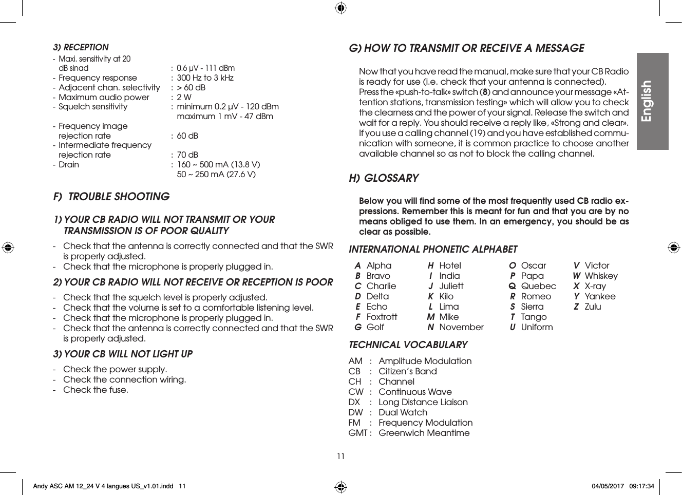 113) RECEPTION-  Maxi. sensitivity at 20  dB sinad  :  0.6 µV - 111 dBm- Frequency response  :  300 Hz to 3 kHz- Adjacent chan. selectivity  :  &gt; 60 dB- Maximum audio power  :  2 W- Squelch sensitivity  :  minimum 0.2 µV - 120 dBm        maximum 1 mV - 47 dBm- Frequency image  rejection rate  :  60 dB- Intermediate frequency  rejection rate  :  70 dB- Drain  :  160 ~ 500 mA (13.8 V)        50 ~ 250 mA (27.6 V)F)  TROUBLE SHOOTING1) YOUR CB RADIO WILL NOT TRANSMIT OR YOUR  TRANSMISSION IS OF POOR QUALITY-  Check that the antenna is correctly connected and that the SWR is properly adjusted.-  Check that the microphone is properly plugged in.2) YOUR CB RADIO WILL NOT RECEIVE OR RECEPTION IS POOR-  Check that the squelch level is properly adjusted.-  Check that the volume is set to a comfortable listening level.-  Check that the microphone is properly plugged in.-  Check that the antenna is correctly connected and that the SWR is properly adjusted.3) YOUR CB WILL NOT LIGHT UP-  Check the power supply.-  Check the connection wiring.-  Check the fuse.G) HOW TO TRANSMIT OR RECEIVE A MESSAGE  Now that you have read the manual, make sure that your CB Radio is ready for use (i.e. check that your antenna is connected).  Press the «push-to-talk» switch (8) and announce your message «At-tention stations, transmission testing» which will allow you to check the clearness and the power of your signal. Release the switch and wait for a reply. You should receive a reply like, «Strong and clear».  If you use a calling channel (19) and you have established commu-nication with someone, it is common practice to choose another available channel so as not to block the calling channel.H) GLOSSARY Below you will ﬁnd some of the most frequently used CB radio ex-pressions. Remember this is meant for fun and that you are by no means obliged to use them. In an emergency, you should be as clear as possible.INTERNATIONAL PHONETIC ALPHABET A Alpha  H Hotel  O Oscar  V Victor B Bravo  I India  P Papa  W  Whiskey   C Charlie  J Juliett  Q Quebec  X X-ray D Delta  K Kilo  R Romeo  Y Yankee E Echo  L Lima  S Sierra  Z Zulu F Foxtrott  M Mike  T Tango G Golf  N November  U UniformTECHNICAL VOCABULARYAM  :  Amplitude ModulationCB  :  Citizen’s BandCH  : ChannelCW  :  Continuous WaveDX  :  Long Distance LiaisonDW  :  Dual WatchFM  :  Frequency ModulationGMT :  Greenwich MeantimeEnglishEnglishAndy ASC AM 12_24 V 4 langues US_v1.01.indd   11 04/05/2017   09:17:34