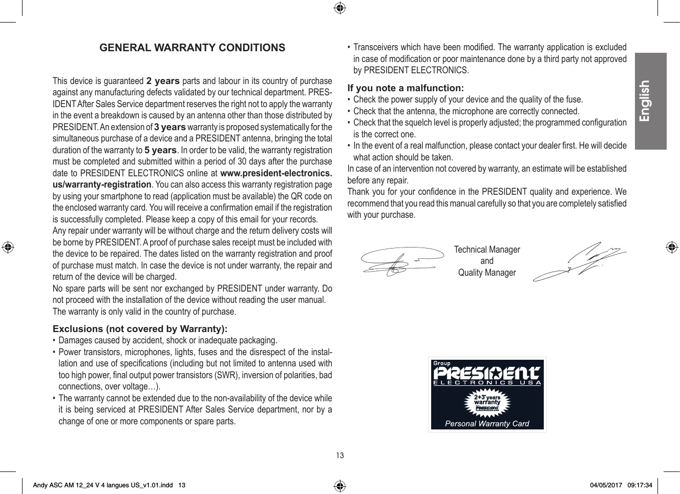 13GENERAL WARRANTY CONDITIONSThis device is guaranteed 2 years parts and labour in its country of purchase against any manufacturing defects validated by our technical department. PRES-IDENT After Sales Service department reserves the right not to apply the warranty in the event a breakdown is caused by an antenna other than those distributed by PRESIDENT. An extension of 3 years warranty is proposed systematically for the simultaneous purchase of a device and a PRESIDENT antenna, bringing the total duration of the warranty to 5 years. In order to be valid, the warranty registration must be completed and submitted within a period of 30 days after the purchase date to PRESIDENT ELECTRONICS online at www.president-electronics.us/warranty-registration. You can also access this warranty registration page by using your smartphone to read (application must be available) the QR code on the enclosed warranty card. You will receive a confirmation email if the registration is successfully completed. Please keep a copy of this email for your records.Any repair under warranty will be without charge and the return delivery costs will be borne by PRESIDENT. A proof of purchase sales receipt must be included with the device to be repaired. The dates listed on the warranty registration and proof of purchase must match. In case the device is not under warranty, the repair and return of the device will be charged.No spare parts will be sent nor exchanged by PRESIDENT under warranty. Do not proceed with the installation of the device without reading the user manual.The warranty is only valid in the country of purchase.Exclusions (not covered by Warranty):• Damages caused by accident, shock or inadequate packaging.• Power transistors, microphones, lights, fuses and the disrespect of the instal-lation and use of specifications (including but not limited to antenna used with too high power, final output power transistors (SWR), inversion of polarities, bad connections, over voltage…).• The warranty cannot be extended due to the non-availability of the device while it is being serviced at PRESIDENT After Sales Service department, nor by a change of one or more components or spare parts.• Transceivers which have been modified. The warranty application is excluded in case of modification or poor maintenance done by a third party not approved by PRESIDENT ELECTRONICS.If you note a malfunction:• Check the power supply of your device and the quality of the fuse.• Check that the antenna, the microphone are correctly connected.•  Check that the squelch level is properly adjusted; the programmed configuration is the correct one.•  In the event of a real malfunction, please contact your dealer first. He will decide what action should be taken.In case of an intervention not covered by warranty, an estimate will be established before any repair.Thank you for your confidence in the PRESIDENT quality and experience. We recommend that you read this manual carefully so that you are completely satisfied with your purchase.Technical ManagerandQuality ManagerEnglishEnglishAndy ASC AM 12_24 V 4 langues US_v1.01.indd   13 04/05/2017   09:17:34