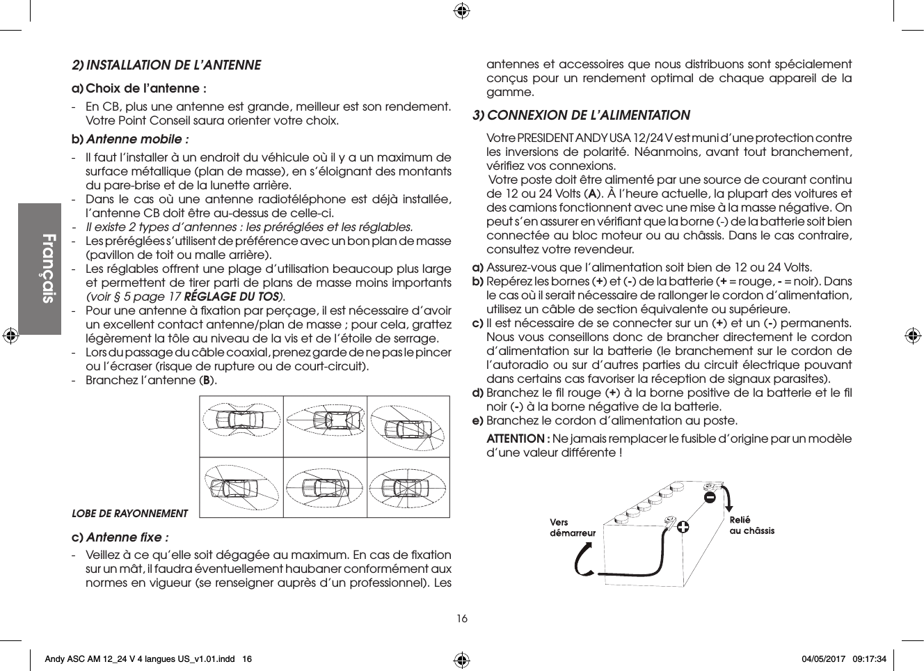 162) INSTALLATION DE L’ANTENNEa) Choix de l’antenne :-  En CB, plus une antenne est grande, meilleur est son rendement. Votre Point Conseil saura orienter votre choix.b) Antenne mobile :-  Il faut l’installer à un endroit du véhicule où il y a un maximum de surface métallique (plan de masse), en s’éloignant des montants du pare-brise et de la lunette arrière.-  Dans le cas où une antenne radiotéléphone est déjà installée, l’antenne CB doit être au-dessus de celle-ci.-  Il existe 2 types d’antennes : les préréglées et les réglables.-  Les préréglées s’utilisent de préférence avec un bon plan de masse (pavillon de toit ou malle arrière).-  Les réglables offrent une plage d’utilisation beaucoup plus large et permettent de tirer parti de plans de masse moins importants (voir § 5 page 17 RÉGLAGE DU TOS).-  Pour une antenne à ﬁxation par perçage, il est nécessaire d’avoir un excellent contact antenne/plan de masse ; pour cela, grattez légèrement la tôle au niveau de la vis et de l’étoile de serrage.-  Lors du passage du câble coaxial, prenez garde de ne pas le pincer ou l’écraser (risque de rupture ou de court-circuit).-  Branchez l’antenne (B).antennes et accessoires que nous distribuons sont spécialement conçus pour un rendement optimal de chaque appareil de la gamme.3) CONNEXION DE L’ALIMENTATION  Votre PRESIDENT ANDY USA 12/24 V est muni d’une protection contre les inversions de polarité. Néanmoins, avant tout branchement, vériﬁez vos connexions.   Votre poste doit être alimenté par une source de courant continu de 12 ou 24 Volts (A). À l’heure actuelle, la plupart des voitures et des camions fonctionnent avec une mise à la masse négative. On peut s’en assurer en vériﬁant que la borne (-) de la batterie soit bien connectée au bloc moteur ou au châssis. Dans le cas contraire, consultez votre revendeur.a) Assurez-vous que l’alimentation soit bien de 12 ou 24 Volts.b) Repérez les bornes (+) et (-) de la batterie (+ = rouge, - = noir). Dans le cas où il serait nécessaire de rallonger le cordon d’alimentation, utilisez un câble de section équivalente ou supérieure.c) Il est nécessaire de se connecter sur un (+) et un (-) permanents. Nous vous conseillons donc de brancher directement le cordon d’alimentation sur la batterie (le branchement sur le cordon de l’autoradio ou sur d’autres parties du circuit électrique pouvant dans certains cas favoriser la réception de signaux parasites).d) Branchez le ﬁl rouge (+) à la borne positive de la batterie et le ﬁl noir (-) à la borne négative de la batterie.e) Branchez le cordon d’alimentation au poste. ATTENTION : Ne jamais remplacer le fusible d’origine par un modèle d’une valeur différente !LOBE DE RAYONNEMENTFrançaisFrançaisc) Antenne ﬁxe :-  Veillez à ce qu’elle soit dégagée au maximum. En cas de ﬁxation sur un mât, il faudra éventuellement haubaner conformément aux normes en vigueur (se renseigner auprès d’un professionnel). Les Andy ASC AM 12_24 V 4 langues US_v1.01.indd   16 04/05/2017   09:17:34