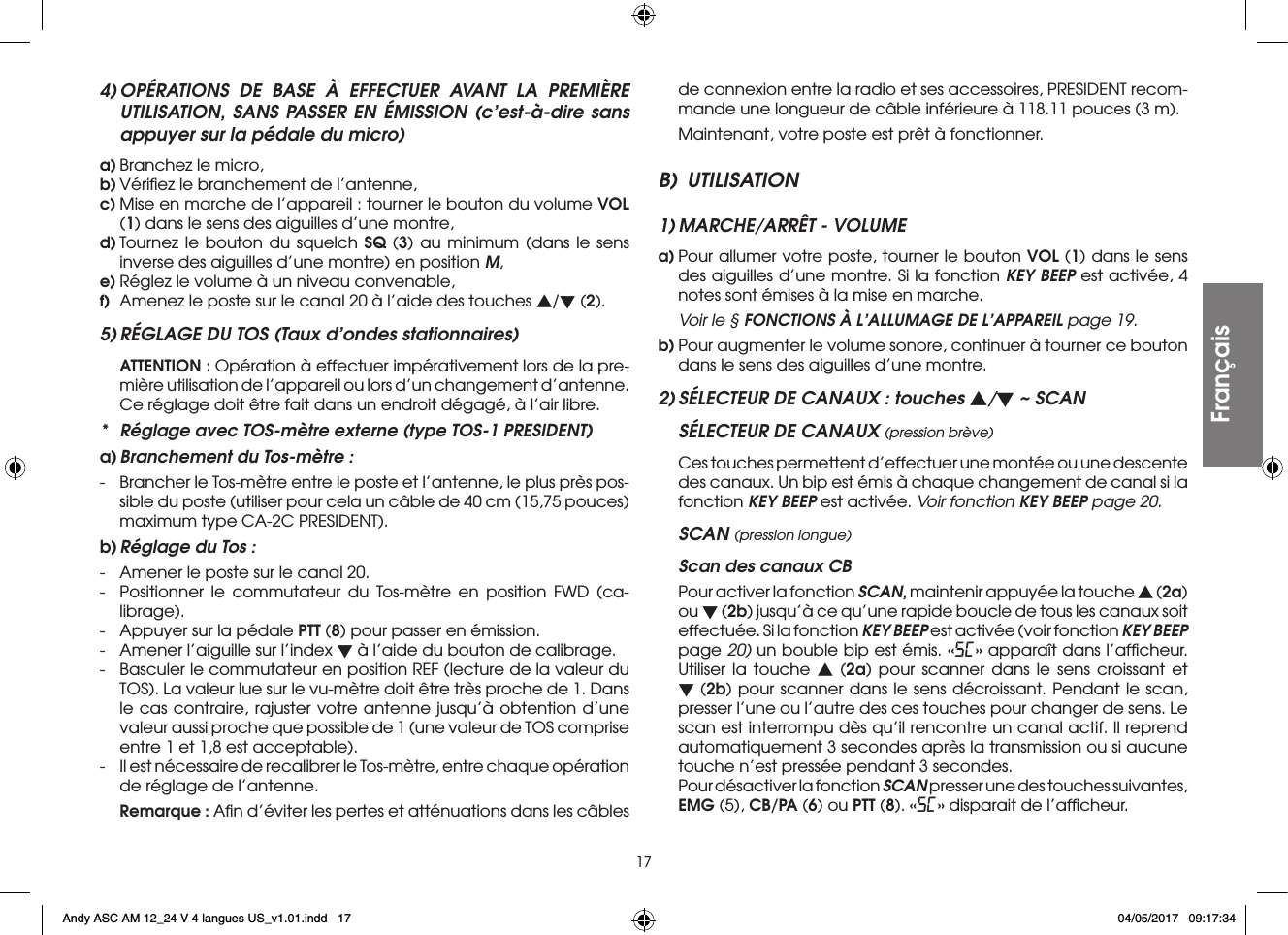 174) OPÉRATIONS DE BASE À EFFECTUER AVANT LA PREMIÈRE UTILISATION, SANS PASSER EN ÉMISSION (c’est-à-dire sans appuyer sur la pédale du micro)a) Branchez le micro,b) Vériﬁez le branchement de l’antenne,c) Mise en marche de l’appareil : tourner le bouton du volume VOL (1) dans le sens des aiguilles d’une montre,d) Tournez le bouton du squelch SQ (3) au minimum (dans le sens inverse des aiguilles d’une montre) en position M,e) Réglez le volume à un niveau convenable,f)  Amenez le poste sur le canal 20 à l’aide des touches s/t (2).5) RÉGLAGE DU TOS (Taux d’ondes stationnaires) ATTENTION : Opération à effectuer impérativement lors de la pre-mière utilisation de l’appareil ou lors d’un changement d’antenne. Ce réglage doit être fait dans un endroit dégagé, à l’air libre.*  Réglage avec TOS-mètre externe (type TOS-1 PRESIDENT)a) Branchement du Tos-mètre :-  Brancher le Tos-mètre entre le poste et l’antenne, le plus près pos-sible du poste (utiliser pour cela un câble de 40 cm (15,75 pouces) maximum type CA-2C PRESIDENT).b) Réglage du Tos :-  Amener le poste sur le canal 20.-  Positionner le commutateur du Tos-mètre en position FWD (ca-librage).-  Appuyer sur la pédale PTT (8) pour passer en émission.-  Amener l’aiguille sur l’index t à l’aide du bouton de calibrage.-  Basculer le commutateur en position REF (lecture de la valeur du TOS). La valeur lue sur le vu-mètre doit être très proche de 1. Dans le cas contraire, rajuster votre antenne jusqu’à obtention d’une valeur aussi proche que possible de 1 (une valeur de TOS comprise entre 1 et 1,8 est acceptable).-  Il est nécessaire de recalibrer le Tos-mètre, entre chaque opération de réglage de l’antenne. Remarque : Aﬁn d’éviter les pertes et atténuations dans les câbles de connexion entre la radio et ses accessoires, PRESIDENT recom-mande une longueur de câble inférieure à 118.11 pouces (3 m).  Maintenant, votre poste est prêt à fonctionner.B) UTILISATION1) MARCHE/ARRÊT - VOLUMEa) Pour allumer votre poste, tourner le bouton VOL (1) dans le sens des aiguilles d’une montre. Si la fonction KEY BEEP est activée, 4 notes sont émises à la mise en marche. Voir le § FONCTIONS À L’ALLUMAGE DE L’APPAREIL page 19.b) Pour augmenter le volume sonore, continuer à tourner ce bouton dans le sens des aiguilles d’une montre.2) SÉLECTEUR DE CANAUX : touches s/t ~ SCANSÉLECTEUR DE CANAUX (pression brève) Ces touches permettent d’effectuer une montée ou une descente des canaux. Un bip est émis à chaque changement de canal si la fonction KEY BEEP est activée. Voir fonction KEY BEEP page 20.SCAN (pression longue)  Scan des canaux CB Pour activer la fonction SCAN, maintenir appuyée la touche s (2a) ou t (2b) jusqu’à ce qu’une rapide boucle de tous les canaux soit effectuée. Si la fonction KEY BEEP est activée (voir fonction KEY BEEP page 20) un bouble bip est émis. «SC» apparaît dans l’afﬁcheur. Utiliser la touche s (2a) pour scanner dans le sens croissant et t (2b) pour scanner dans le sens décroissant. Pendant le scan, presser l’une ou l’autre des ces touches pour changer de sens. Le scan est interrompu dès qu’il rencontre un canal actif. Il reprend automatiquement 3 secondes après la transmission ou si aucune touche n’est pressée pendant 3 secondes.  Pour désactiver la fonction SCAN presser une des touches suivantes, EMG (5), CB/PA (6) ou PTT (8). «SC» disparait de l’afﬁcheur.FrançaisAndy ASC AM 12_24 V 4 langues US_v1.01.indd   17 04/05/2017   09:17:34
