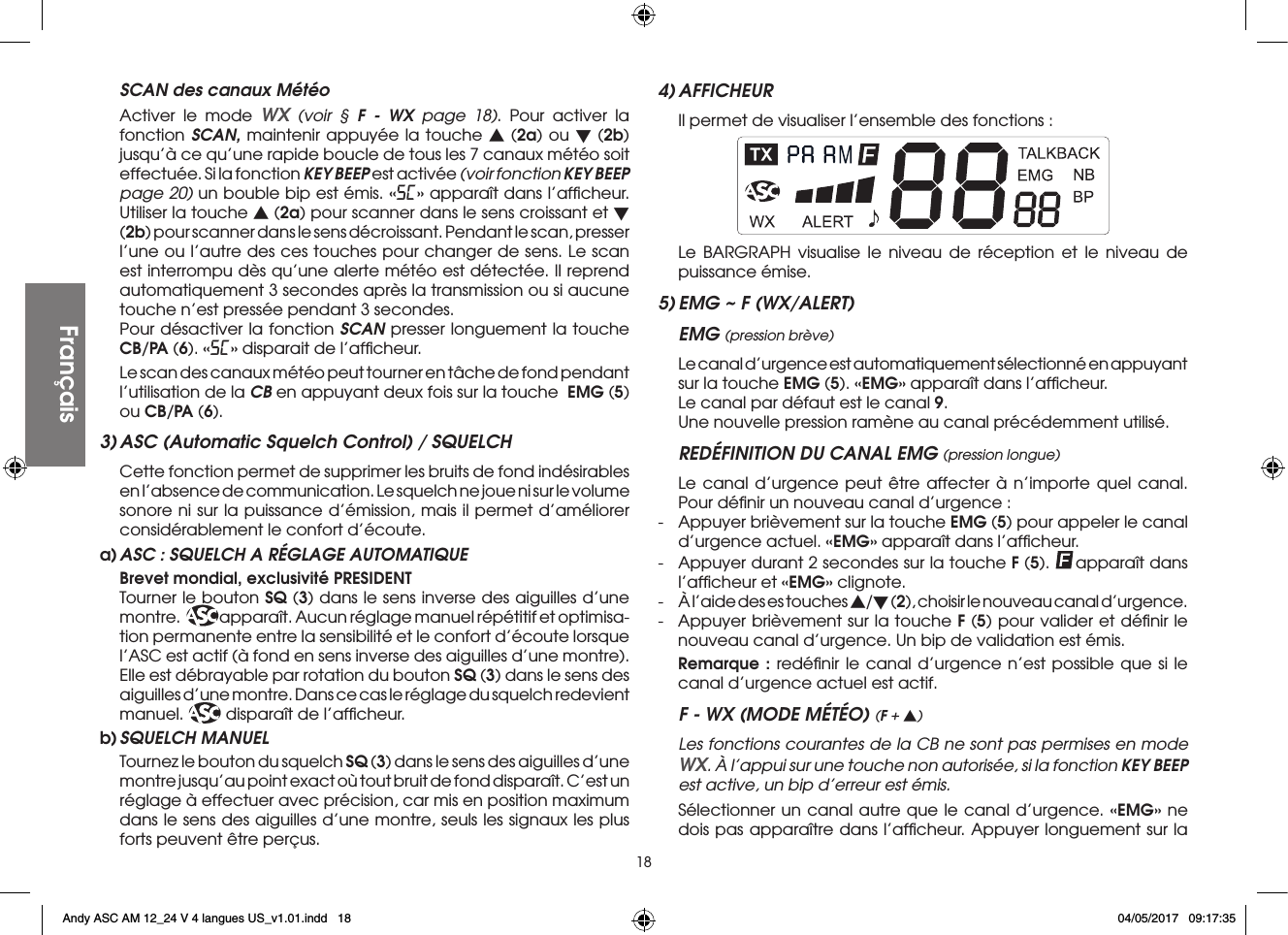 18  SCAN des canaux Météo  Activer le mode WX (voir § F - WX page 18). Pour activer la fonction SCAN, maintenir appuyée la touche s (2a) ou t (2b) jusqu’à ce qu’une rapide boucle de tous les 7 canaux météo soit effectuée. Si la fonction KEY BEEP est activée (voir fonction KEY BEEP page 20) un bouble bip est émis. «SC» apparaît dans l’afﬁcheur. Utiliser la touche s (2a) pour scanner dans le sens croissant et t (2b) pour scanner dans le sens décroissant. Pendant le scan, presser l’une ou l’autre des ces touches pour changer de sens. Le scan est interrompu dès qu’une alerte météo est détectée. Il reprend automatiquement 3 secondes après la transmission ou si aucune touche n’est pressée pendant 3 secondes.  Pour désactiver la fonction SCAN presser longuement la touche CB/PA (6). «SC» disparait de l’afﬁcheur.  Le scan des canaux météo peut tourner en tâche de fond pendant l’utilisation de la CB en appuyant deux fois sur la touche  EMG (5) ou CB/PA (6).3) ASC (Automatic Squelch Control) / SQUELCH Cette fonction permet de supprimer les bruits de fond indésirables en l’absence de communication. Le squelch ne joue ni sur le volume sonore ni sur la puissance d’émission, mais il permet d’améliorer considérablement le confort d’écoute.a) ASC : SQUELCH A RÉGLAGE AUTOMATIQUE  Brevet mondial, exclusivité PRESIDENT Tourner le bouton SQ (3) dans le sens inverse des aiguilles d’une montre. ASC apparaît. Aucun réglage manuel répétitif et optimisa-tion permanente entre la sensibilité et le confort d’écoute lorsque l’ASC est actif (à fond en sens inverse des aiguilles d’une montre). Elle est débrayable par rotation du bouton SQ (3) dans le sens des aiguilles d’une montre. Dans ce cas le réglage du squelch redevient manuel. ASC disparaît de l’afﬁcheur.b) SQUELCH  MANUEL Tournez le bouton du squelch SQ (3) dans le sens des aiguilles d’une montre jusqu’au point exact où tout bruit de fond disparaît. C’est un réglage à effectuer avec précision, car mis en position maximum dans le sens des aiguilles d’une montre, seuls les signaux les plus forts peuvent être perçus.4) AFFICHEUR  Il permet de visualiser l’ensemble des fonctions :  Le BARGRAPH visualise le niveau de réception et le niveau de puissance émise.5) EMG ~ F (WX/ALERT)EMG (pression brève)  Le canal d’urgence est automatiquement sélectionné en appuyant sur la touche EMG (5). «EMG» apparaît dans l’afﬁcheur.  Le canal par défaut est le canal 9.  Une nouvelle pression ramène au canal précédemment utilisé.REDÉFINITION DU CANAL EMG (pression longue)  Le canal d’urgence peut être affecter à n’importe quel canal. Pour déﬁnir un nouveau canal d’urgence :-  Appuyer brièvement sur la touche EMG (5) pour appeler le canal d’urgence actuel. «EMG» apparaît dans l’afﬁcheur.-  Appuyer durant 2 secondes sur la touche F (5).  apparaît dans l’afﬁcheur et «EMG» clignote.-  À l’aide des es touches s/t (2), choisir le nouveau canal d’urgence.-  Appuyer brièvement sur la touche F (5) pour valider et déﬁnir le nouveau canal d’urgence. Un bip de validation est émis. Remarque : redéﬁnir le canal d’urgence n’est possible que si le canal d’urgence actuel est actif.F - WX (MODE MÉTÉO) (F + s)  Les fonctions courantes de la CB ne sont pas permises en mode WX. À l’appui sur une touche non autorisée, si la fonction KEY BEEP est active, un bip d’erreur est émis.  Sélectionner un canal autre que le canal d’urgence. «EMG» ne dois pas apparaître dans l’afﬁcheur. Appuyer longuement sur la FrançaisFrançaisAndy ASC AM 12_24 V 4 langues US_v1.01.indd   18 04/05/2017   09:17:35