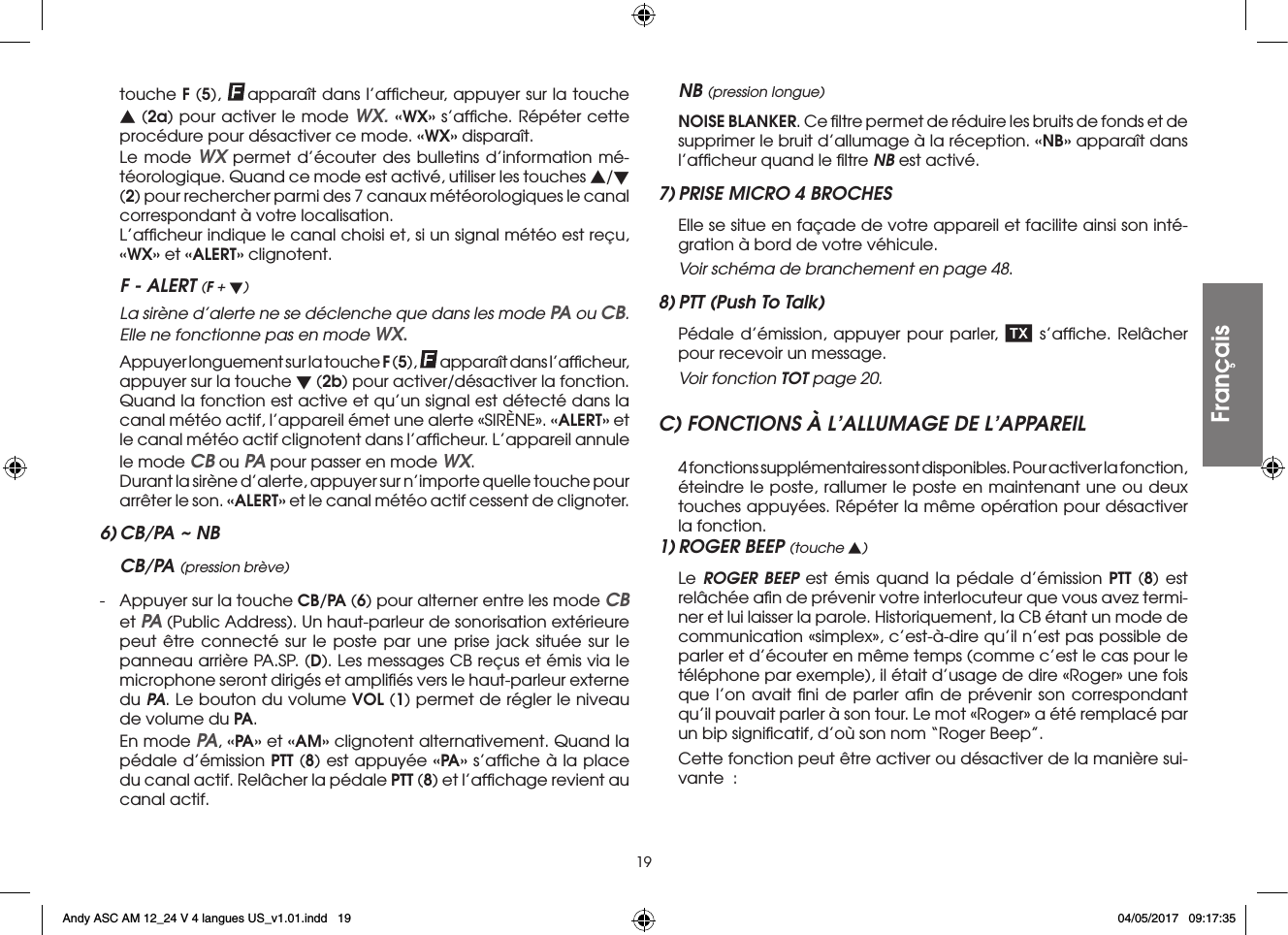 19touche F (5),  apparaît dans l’afﬁcheur, appuyer sur la touche s (2a) pour activer le mode WX. «WX» s’afﬁche. Répéter cette procédure pour désactiver ce mode. «WX» disparaît.  Le mode WX permet d’écouter des bulletins d’information mé-téorologique. Quand ce mode est activé, utiliser les touches s/t (2) pour rechercher parmi des 7 canaux météorologiques le canal correspondant à votre localisation.  L’afﬁcheur indique le canal choisi et, si un signal météo est reçu, «WX» et «ALERT» clignotent.F - ALERT (F + t)  La sirène d’alerte ne se déclenche que dans les mode PA ou CB. Elle ne fonctionne pas en mode WX.  Appuyer longuement sur la touche F (5),  apparaît dans l’afﬁcheur, appuyer sur la touche t (2b) pour activer/désactiver la fonction. Quand la fonction est active et qu’un signal est détecté dans la canal météo actif, l’appareil émet une alerte «SIRÈNE». «ALERT» et le canal météo actif clignotent dans l’afﬁcheur. L’appareil annule le mode CB ou PA pour passer en mode WX.  Durant la sirène d’alerte, appuyer sur n’importe quelle touche pour arrêter le son. «ALERT» et le canal météo actif cessent de clignoter.6) CB/PA ~ NBCB/PA (pression brève)-  Appuyer sur la touche CB/PA (6) pour alterner entre les mode CB et PA (Public Address). Un haut-parleur de sonorisation extérieure peut être connecté sur le poste par une prise jack située sur le panneau arrière PA.SP. (D). Les messages CB reçus et émis via le microphone seront dirigés et ampliﬁés vers le haut-parleur externe du PA. Le bouton du volume VOL (1) permet de régler le niveau de volume du PA.  En mode PA, «PA» et «AM» clignotent alternativement. Quand la pédale d’émission PTT (8) est appuyée «PA» s’afﬁche à la place du canal actif. Relâcher la pédale PTT (8) et l’afﬁchage revient au canal actif.NB (pression longue) NOISE BLANKER. Ce ﬁltre permet de réduire les bruits de fonds et de supprimer le bruit d’allumage à la réception. «NB» apparaît dans l’afﬁcheur quand le ﬁltre NB est activé.7) PRISE MICRO 4 BROCHES  Elle se situe en façade de votre appareil et facilite ainsi son inté-gration à bord de votre véhicule. Voir schéma de branchement en page 48.8) PTT (Push To Talk)  Pédale d’émission, appuyer pour parler,   s’afﬁche. Relâcher pour recevoir un message.  Voir fonction TOT page 20.C) FONCTIONS À L’ALLUMAGE DE L’APPAREIL  4 fonctions supplémentaires sont disponibles. Pour activer la fonction, éteindre le poste, rallumer le poste en maintenant une ou deux touches appuyées. Répéter la même opération pour désactiver la fonction.1) ROGER BEEP (touche s) Le ROGER BEEP est émis quand la pédale d’émission PTT (8) est relâchée aﬁn de prévenir votre interlocuteur que vous avez termi-ner et lui laisser la parole. Historiquement, la CB étant un mode de communication «simplex», c’est-à-dire qu’il n’est pas possible de parler et d’écouter en même temps (comme c’est le cas pour le téléphone par exemple), il était d’usage de dire «Roger» une fois que l’on avait ﬁni de parler aﬁn de prévenir son correspondant qu’il pouvait parler à son tour. Le mot «Roger» a été remplacé par un bip signiﬁcatif, d’où son nom “Roger Beep”.  Cette fonction peut être activer ou désactiver de la manière sui-vante  :FrançaisAndy ASC AM 12_24 V 4 langues US_v1.01.indd   19 04/05/2017   09:17:35