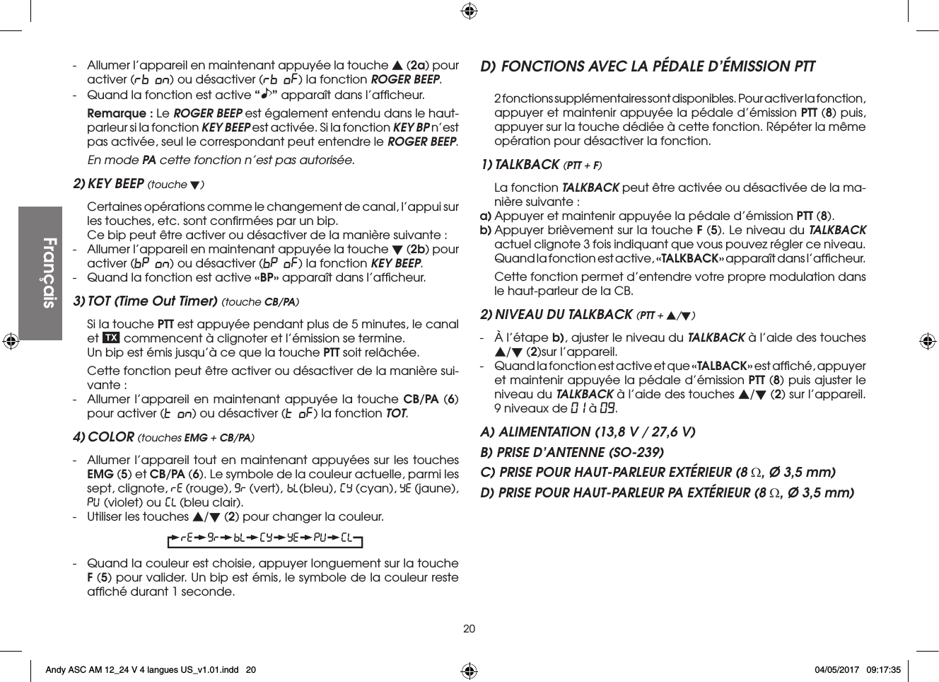 20-  Allumer l’appareil en maintenant appuyée la touche s (2a) pour activer (rb on) ou désactiver (rb oF) la fonction ROGER BEEP.-  Quand la fonction est active “ ” apparaît dans l’afﬁcheur. Remarque : Le ROGER BEEP est également entendu dans le haut-parleur si la fonction KEY BEEP est activée. Si la fonction KEY BP n’est pas activée, seul le correspondant peut entendre le ROGER BEEP.  En mode PA cette fonction n’est pas autorisée.2) KEY BEEP (touche t) Certaines opérations comme le changement de canal, l’appui sur les touches, etc. sont conﬁrmées par un bip.  Ce bip peut être activer ou désactiver de la manière suivante :-  Allumer l’appareil en maintenant appuyée la touche t (2b) pour activer (bP on) ou désactiver (bP oF) la fonction KEY BEEP.-  Quand la fonction est active «BP» apparaît dans l’afﬁcheur.3) TOT (Time Out Timer) (touche CB/PA)  Si la touche PTT est appuyée pendant plus de 5 minutes, le canal et   commencent à clignoter et l’émission se termine.  Un bip est émis jusqu’à ce que la touche PTT soit relâchée.  Cette fonction peut être activer ou désactiver de la manière sui-vante :-  Allumer l’appareil en maintenant appuyée la touche CB/PA (6) pour activer (t on) ou désactiver (t oF) la fonction TOT.4) COLOR (touches EMG + CB/PA)-  Allumer l’appareil tout en maintenant appuyées sur les touches EMG (5) et CB/PA (6). Le symbole de la couleur actuelle, parmi les sept, clignote,   (rouge),   (vert),  (bleu),   (cyan),   (jaune),  (violet) ou   (bleu clair).-  Utiliser les touches s/t (2) pour changer la couleur.-  Quand la couleur est choisie, appuyer longuement sur la touche F (5) pour valider. Un bip est émis, le symbole de la couleur reste afﬁché durant 1 seconde.D) FONCTIONS AVEC LA PÉDALE D’ÉMISSION PTT  2 fonctions supplémentaires sont disponibles. Pour activer la fonction, appuyer et maintenir appuyée la pédale d’émission PTT (8) puis, appuyer sur la touche dédiée à cette fonction. Répéter la même opération pour désactiver la fonction.1) TALKBACK (PTT + F)  La fonction TALKBACK peut être activée ou désactivée de la ma-nière suivante :a) Appuyer et maintenir appuyée la pédale d’émission PTT (8).b) Appuyer brièvement sur la touche F (5). Le niveau du TALKBACK actuel clignote 3 fois indiquant que vous pouvez régler ce niveau.  Quand la fonction est active, «TALKBACK» apparaît dans l’afﬁcheur.  Cette fonction permet d’entendre votre propre modulation dans le haut-parleur de la CB.2) NIVEAU DU TALKBACK (PTT + s/t)-  À l’étape b), ajuster le niveau du TALKBACK à l’aide des touches s/t (2)sur l’appareil.-  Quand la fonction est active et que «TALBACK» est afﬁché, appuyer et maintenir appuyée la pédale d’émission PTT (8) puis ajuster le niveau du TALKBACK à l’aide des touches s/t (2) sur l’appareil. 9 niveaux de 01 à 09.A) ALIMENTATION (13,8 V / 27,6 V)B) PRISE D’ANTENNE (SO-239)C) PRISE POUR HAUT-PARLEUR EXTÉRIEUR (8 Ω, Ø 3,5 mm)D) PRISE POUR HAUT-PARLEUR PA EXTÉRIEUR (8 Ω, Ø 3,5 mm)FrançaisFrançaisAndy ASC AM 12_24 V 4 langues US_v1.01.indd   20 04/05/2017   09:17:35