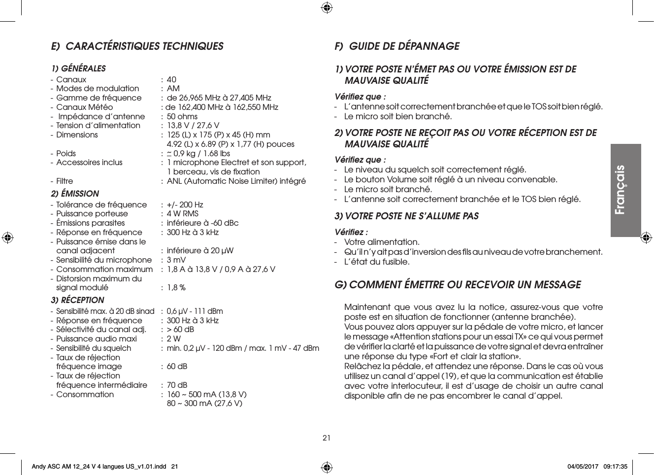 21E)  CARACTÉRISTIQUES TECHNIQUES1) GÉNÉRALES- Canaux  : 40- Modes de modulation  :  AM- Gamme de fréquence  :  de 26,965 MHz à 27,405 MHz- Canaux Météo  : de 162,400 MHz à 162,550 MHz-  Impédance d’antenne  :  50 ohms- Tension d’alimentation  :  13,8 V / 27,6 V- Dimensions  :  125 (L) x 175 (P) x 45 (H) mm        4.92 (L) x 6.89 (P) x 1,77 (H) pouces- Poids  : ~ 0,9 kg / 1.68 lbs- Accessoires inclus  :  1 microphone Electret et son support,        1 berceau, vis de ﬁxation- Filtre  :  ANL (Automatic Noise Limiter) intégré2) ÉMISSION- Tolérance de fréquence  :  +/- 200 Hz- Puissance porteuse  :  4 W RMS- Émissions parasites  :  inférieure à -60 dBc- Réponse en fréquence  :  300 Hz à 3 kHz- Puissance émise dans le  canal adjacent  :  inférieure à 20 µW- Sensibilité du microphone  :  3 mV- Consommation maximum  :  1,8 A à 13,8 V / 0,9 A à 27,6 V- Distorsion maximum du  signal modulé  :  1,8 %3) RÉCEPTION-  Sensibilité max. à 20 dB sinad  :  0,6 µV - 111 dBm- Réponse en fréquence  :  300 Hz à 3 kHz- Sélectivité du canal adj.  :  &gt; 60 dB- Puissance audio maxi  :  2 W-  Sensibilité du squelch  :  min. 0,2 µV - 120 dBm / max. 1 mV - 47 dBm- Taux de réjection  fréquence image  :  60 dB- Taux de réjection  fréquence intermédiaire  :  70 dB- Consommation  :  160 ~ 500 mA (13,8 V)        80 ~ 300 mA (27,6 V)F)  GUIDE DE DÉPANNAGE1) VOTRE POSTE N’ÉMET PAS OU VOTRE ÉMISSION EST DE MAUVAISE QUALITÉVériﬁez que :-  L’antenne soit correctement branchée et que le TOS soit bien réglé.-  Le micro soit bien branché.2) VOTRE POSTE NE REÇOIT PAS OU VOTRE RÉCEPTION EST DE MAUVAISE QUALITÉVériﬁez que :-  Le niveau du squelch soit correctement réglé.-  Le bouton Volume soit réglé à un niveau convenable.-  Le micro soit branché.-  L’antenne soit correctement branchée et le TOS bien réglé.3) VOTRE POSTE NE S’ALLUME PASVériﬁez :-  Votre alimentation.-  Qu’il n’y ait pas d’inversion des ﬁls au niveau de votre branchement.-  L’état du fusible.G) COMMENT ÉMETTRE OU RECEVOIR UN MESSAGE Maintenant que vous avez lu la notice, assurez-vous que votre poste est en situation de fonctionner (antenne branchée).  Vous pouvez alors appuyer sur la pédale de votre micro, et lancer le message «Attention stations pour un essai TX» ce qui vous permet de vériﬁer la clarté et la puissance de votre signal et devra entraîner une réponse du type «Fort et clair la station».  Relâchez la pédale, et attendez une réponse. Dans le cas où vous utilisez un canal d’appel (19), et que la communication est établie avec votre interlocuteur, il est d’usage de choisir un autre canal disponible aﬁn de ne pas encombrer le canal d’appel.FrançaisAndy ASC AM 12_24 V 4 langues US_v1.01.indd   21 04/05/2017   09:17:35