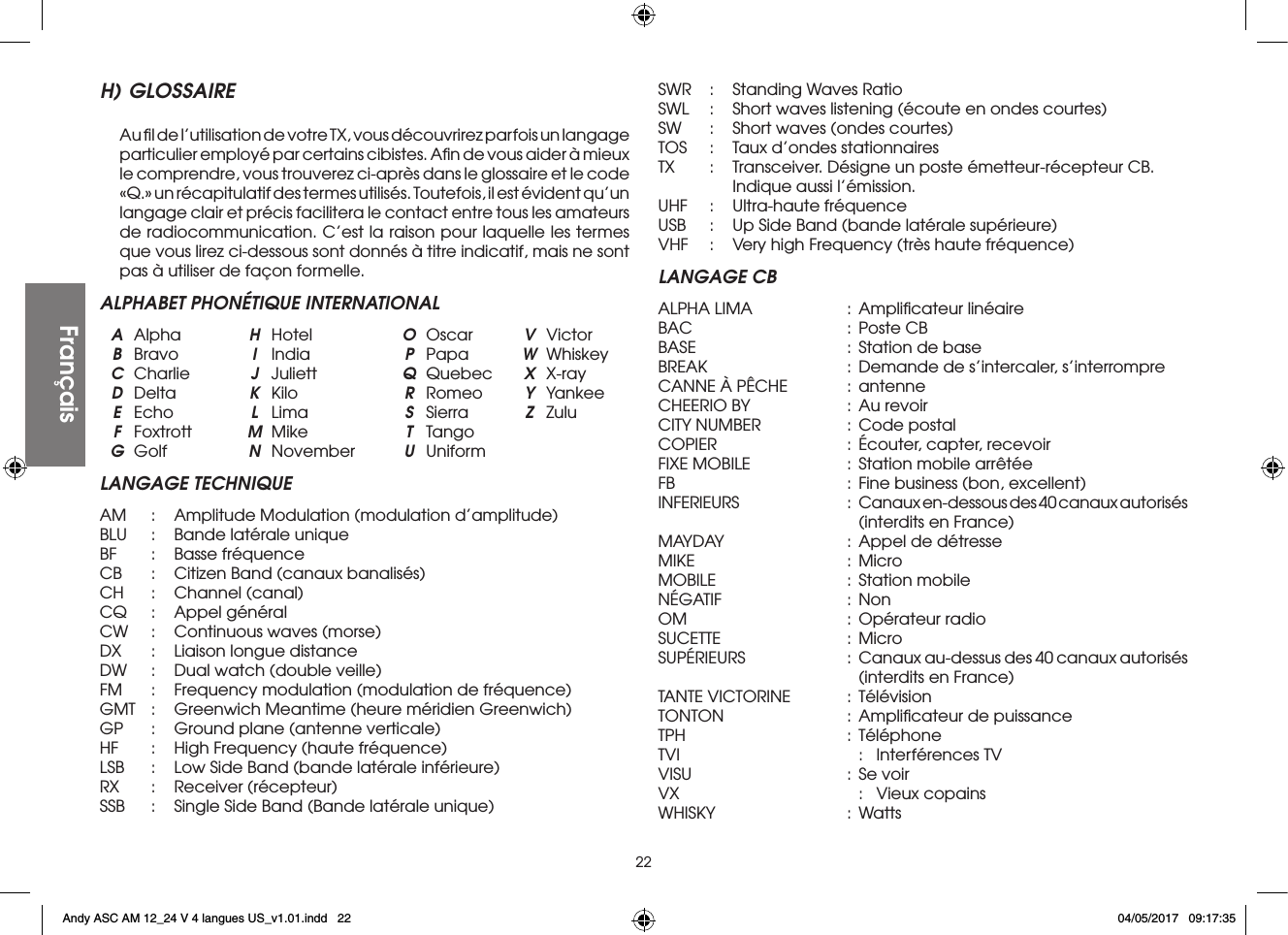 22H) GLOSSAIRE  Au ﬁl de l’utilisation de votre TX, vous découvrirez parfois un langage particulier employé par certains cibistes. Aﬁn de vous aider à mieux le comprendre, vous trouverez ci-après dans le glossaire et le code «Q.» un récapitulatif des termes utilisés. Toutefois, il est évident qu’un langage clair et précis facilitera le contact entre tous les amateurs de radiocommunication. C’est la raison pour laquelle les termes que vous lirez ci-dessous sont donnés à titre indicatif, mais ne sont pas à utiliser de façon formelle.ALPHABET PHONÉTIQUE INTERNATIONAL A Alpha  H Hotel  O Oscar  V Victor B Bravo  I India  P Papa  W Whiskey C Charlie  J Juliett  Q Quebec  X X-ray D Delta  K  Kilo  R Romeo  Y Yankee E Echo  L  Lima  S  Sierra  Z Zulu F Foxtrott  M Mike  T Tango G Golf  N November U UniformLANGAGE TECHNIQUEAM  :  Amplitude Modulation (modulation d’amplitude)BLU  :  Bande latérale uniqueBF   :  Basse fréquenceCB  :  Citizen Band (canaux banalisés)CH  :  Channel (canal)CQ  :  Appel généralCW  :  Continuous waves (morse)DX  :  Liaison longue distanceDW  :  Dual watch (double veille)FM  :  Frequency modulation (modulation de fréquence)GMT  :  Greenwich Meantime (heure méridien Greenwich)GP  :  Ground plane (antenne verticale)HF   :  High Frequency (haute fréquence)LSB  :  Low Side Band (bande latérale inférieure)RX   :  Receiver  (récepteur)SSB  :  Single Side Band (Bande latérale unique)SWR  :  Standing Waves RatioSWL  :  Short waves listening (écoute en ondes courtes)SW  :  Short waves (ondes courtes)TOS  :  Taux d’ondes stationnairesTX   :  Transceiver. Désigne un poste émetteur-récepteur CB.      Indique aussi l’émission.UHF  :  Ultra-haute fréquenceUSB  :  Up Side Band (bande latérale supérieure)VHF  :  Very high Frequency (très haute fréquence)LANGAGE CBALPHA LIMA  :  Ampliﬁcateur linéaireBAC  :  Poste CBBASE  :  Station de baseBREAK  :  Demande de s’intercaler, s’interrompreCANNE À PÊCHE  :  antenneCHEERIO BY  :  Au revoirCITY NUMBER  :  Code postalCOPIER  :  Écouter, capter, recevoirFIXE MOBILE  :  Station mobile arrêtéeFB   :  Fine business (bon, excellent)INFERIEURS  :  Canaux en-dessous des 40 canaux autorisés      (interdits en France)MAYDAY  : Appel de détresseMIKE  : MicroMOBILE  :  Station mobileNÉGATIF  : NonOM  :  Opérateur radioSUCETTE  : MicroSUPÉRIEURS  :  Canaux au-dessus des 40 canaux autorisés      (interdits en France)TANTE VICTORINE  : TélévisionTONTON  :  Ampliﬁcateur de puissanceTPH  : TéléphoneTVI    :  Interférences TVVISU  :  Se voirVX    :  Vieux copainsWHISKY  : WattsFrançaisFrançaisAndy ASC AM 12_24 V 4 langues US_v1.01.indd   22 04/05/2017   09:17:35