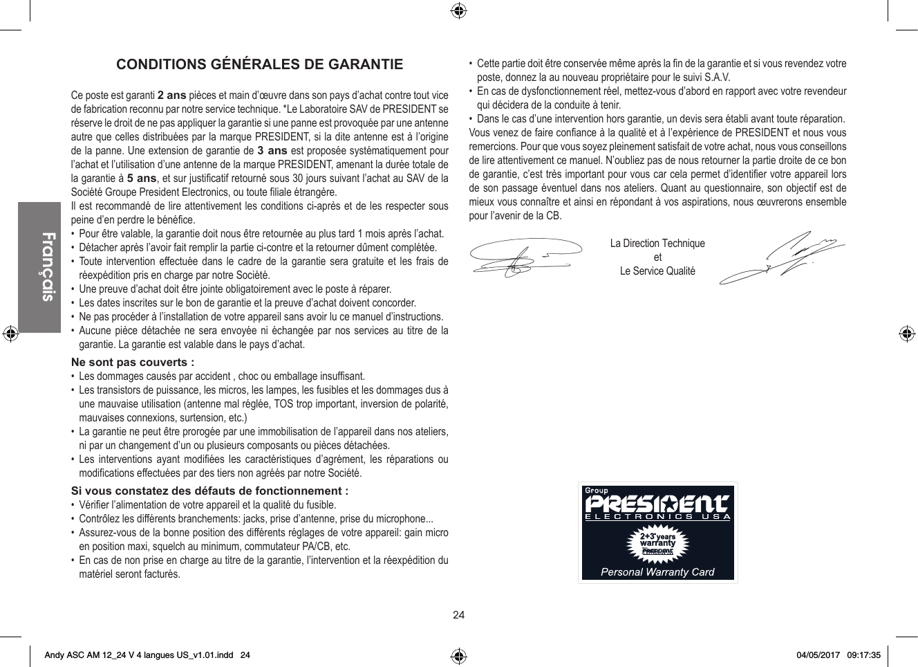 24CONDITIONS GÉNÉRALES DE GARANTIECe poste est garanti 2 ans pièces et main d’œuvre dans son pays d’achat contre tout vice de fabrication reconnu par notre service technique. *Le Laboratoire SAV de PRESIDENT se réserve le droit de ne pas appliquer la garantie si une panne est provoquée par une antenne autre que celles distribuées par la marque PRESIDENT, si la dite antenne est à l’origine de la panne. Une extension de garantie de 3 ans est proposée systématiquement pour l’achat et l’utilisation d’une antenne de la marque PRESIDENT, amenant la durée totale de la garantie à 5 ans, et sur justificatif retourné sous 30 jours suivant l’achat au SAV de la Société Groupe President Electronics, ou toute filiale étrangère.Il est recommandé de lire attentivement les conditions ci-après et de les respecter sous peine d’en perdre le bénéfice.•  Pour être valable, la garantie doit nous être retournée au plus tard 1 mois après l’achat.•  Détacher après l’avoir fait remplir la partie ci-contre et la retourner dûment complétée.• Toute intervention effectuée dans le cadre de la garantie sera gratuite et les frais de réexpédition pris en charge par notre Société.•  Une preuve d’achat doit être jointe obligatoirement avec le poste à réparer.•  Les dates inscrites sur le bon de garantie et la preuve d’achat doivent concorder.•  Ne pas procéder à l’installation de votre appareil sans avoir lu ce manuel d’instructions.• Aucune pièce détachée ne sera envoyée ni échangée par nos services au titre de la garantie. La garantie est valable dans le pays d’achat.Ne sont pas couverts :•  Les dommages causés par accident , choc ou emballage insuffisant.•  Les transistors de puissance, les micros, les lampes, les fusibles et les dommages dus à une mauvaise utilisation (antenne mal réglée, TOS trop important, inversion de polarité, mauvaises connexions, surtension, etc.)•  La garantie ne peut être prorogée par une immobilisation de l’appareil dans nos ateliers, ni par un changement d’un ou plusieurs composants ou pièces détachées.• Les interventions ayant modifiées les caractéristiques d’agrément, les réparations ou modifications effectuées par des tiers non agréés par notre Société.Si vous constatez des défauts de fonctionnement :•  Vérifier l’alimentation de votre appareil et la qualité du fusible.•  Contrôlez les différents branchements: jacks, prise d’antenne, prise du microphone...•  Assurez-vous de la bonne position des différents réglages de votre appareil: gain micro en position maxi, squelch au minimum, commutateur PA/CB, etc.•  En cas de non prise en charge au titre de la garantie, l’intervention et la réexpédition du matériel seront facturés.•  Cette partie doit être conservée même après la fin de la garantie et si vous revendez votre poste, donnez la au nouveau propriétaire pour le suivi S.A.V.•  En cas de dysfonctionnement réel, mettez-vous d’abord en rapport avec votre revendeur qui décidera de la conduite à tenir.•  Dans le cas d’une intervention hors garantie, un devis sera établi avant toute réparation.Vous venez de faire confiance à la qualité et à l’expérience de PRESIDENT et nous vous remercions. Pour que vous soyez pleinement satisfait de votre achat, nous vous conseillons de lire attentivement ce manuel. N’oubliez pas de nous retourner la partie droite de ce bon de garantie, c’est très important pour vous car cela permet d’identifier votre appareil lors de son passage éventuel dans nos ateliers. Quant au questionnaire, son objectif est de mieux vous connaître et ainsi en répondant à vos aspirations, nous œuvrerons ensemble pour l’avenir de la CB.La Direction TechniqueetLe Service QualitéFrançaisFrançaisAndy ASC AM 12_24 V 4 langues US_v1.01.indd   24 04/05/2017   09:17:35
