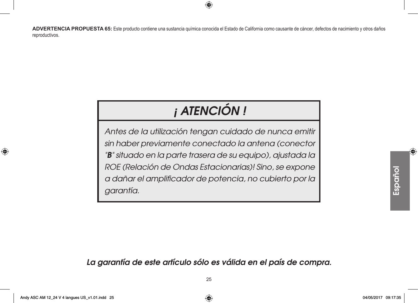 25Español¡ ATENCIÓN !Antes de la utilización tengan cuidado de nunca emitir sin haber previamente conectado la antena (conector &quot;B&quot; situado en la parte trasera de su equipo), ajustada la ROE (Relación de Ondas Estacionarias)! Sino, se expone a dañar el ampliﬁcador de potencia, no cubierto por la garantía.La garantía de este artículo sólo es válida en el país de compra.ADVERTENCIA PROPUESTA 65: Este producto contiene una sustancia química conocida el Estado de California como causante de cáncer, defectos de nacimiento y otros daños reproductivos.Andy ASC AM 12_24 V 4 langues US_v1.01.indd   25 04/05/2017   09:17:35