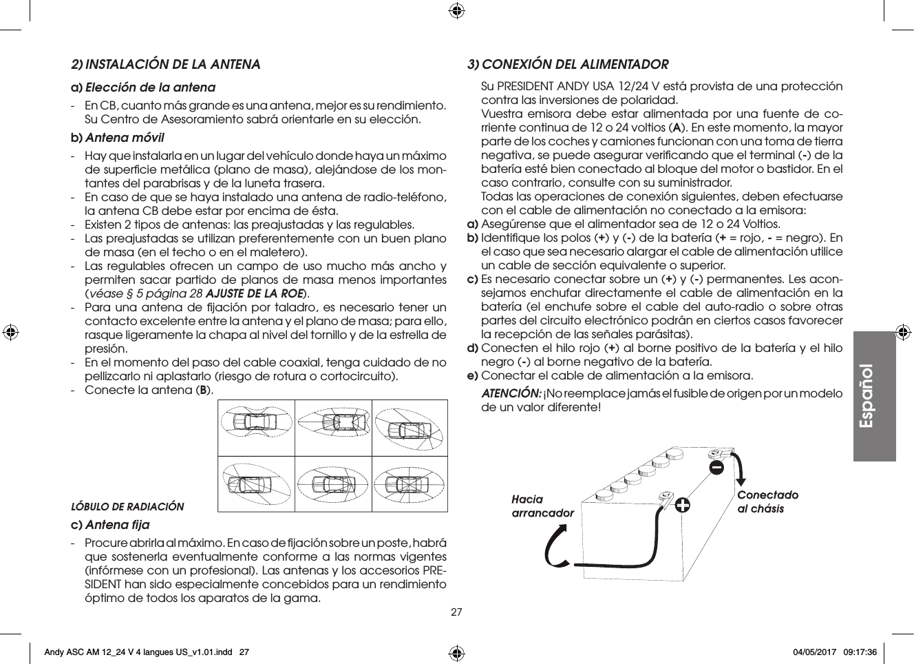 27Español2) INSTALACIÓN DE LA ANTENAa) Elección de la antena-  En CB, cuanto más grande es una antena, mejor es su rendimiento. Su Centro de Asesoramiento sabrá orientarle en su elección.b) Antena  móvil-  Hay que instalarla en un lugar del vehículo donde haya un máximo de superﬁcie metálica (plano de masa), alejándose de los mon-tantes del parabrisas y de la luneta trasera.-  En caso de que se haya instalado una antena de radio-teléfono, la antena CB debe estar por encima de ésta.-  Existen 2 tipos de antenas: las preajustadas y las regulables.-  Las preajustadas se utilizan preferentemente con un buen plano de masa (en el techo o en el maletero).-  Las regulables ofrecen un campo de uso mucho más ancho y permiten sacar partido de planos de masa menos importantes (véase § 5 página 28 AJUSTE DE LA ROE).-  Para una antena de ﬁjación por taladro, es necesario tener un contacto excelente entre la antena y el plano de masa; para ello, rasque ligeramente la chapa al nivel del tornillo y de la estrella de presión.-  En el momento del paso del cable coaxial, tenga cuidado de no pellizcarlo ni aplastarlo (riesgo de rotura o cortocircuito).-  Conecte la antena (B).3) CONEXIÓN DEL ALIMENTADOR  Su PRESIDENT ANDY USA 12/24 V está provista de una protección contra las inversiones de polaridad.  Vuestra emisora debe estar alimentada por una fuente de co-rriente continua de 12 o 24 voltios (A). En este momento, la mayor parte de los coches y camiones funcionan con una toma de tierra negativa, se puede asegurar veriﬁcando que el terminal (-) de la batería esté bien conectado al bloque del motor o bastidor. En el caso contrario, consulte con su suministrador.  Todas las operaciones de conexión siguientes, deben efectuarse con el cable de alimentación no conectado a la emisora:a) Asegúrense que el alimentador sea de 12 o 24 Voltios.b) Identiﬁque los polos (+) y (-) de la batería (+ = rojo, - = negro). En el caso que sea necesario alargar el cable de alimentación utilice un cable de sección equivalente o superior.c) Es necesario conectar sobre un (+) y (-) permanentes. Les acon-sejamos enchufar directamente el cable de alimentación en la batería (el enchufe sobre el cable del auto-radio o sobre otras partes del circuito electrónico podrán en ciertos casos favorecer la recepción de las señales parásitas).d) Conecten el hilo rojo (+) al borne positivo de la batería y el hilo negro (-) al borne negativo de la batería.e) Conectar el cable de alimentación a la emisora. ATENCIÓN: ¡No reemplace jamás el fusible de origen por un modelo de un valor diferente!LÓBULO DE RADIACIÓNc) Antena  ﬁja-  Procure abrirla al máximo. En caso de ﬁjación sobre un poste, habrá que sostenerla eventualmente conforme a las normas vigentes (infórmese con un profesional). Las antenas y los accesorios PRE-SIDENT han sido especialmente concebidos para un rendimiento óptimo de todos los aparatos de la gama.Andy ASC AM 12_24 V 4 langues US_v1.01.indd   27 04/05/2017   09:17:36