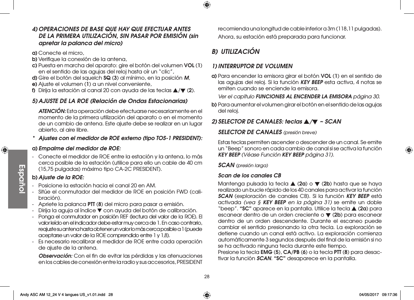 28Español4) OPERACIONES DE BASE QUE HAY QUE EFECTUAR ANTES DE LA PRIMERA UTILIZACIÓN, SIN PASAR POR EMISIÓN (sin apretar la palanca del micro)a) Conecte el micro,b) Veriﬁque la conexión de la antena,c) Puesta en marcha del aparato: gire el botón del volumen VOL (1) en el sentido de las agujas del reloj hasta oír un “clic”,d) Gire el botón del squelch SQ (3) al mínimo, en la posición M,e) Ajuste el volumen (1) a un nivel conveniente,f)  Dirija la estación al canal 20 con ayuda de las teclas s/t (2).5) AJUSTE DE LA ROE (Relación de Ondas Estacionarias) ATENCIÓN: Esta operación debe efectuarse necesariamente en el momento de la primera utilización del aparato o en el momento de un cambio de antena. Este ajuste debe se realizar en un lugar abierto, al aire libre.*  Ajustes con el medidor de ROE externo (tipo TOS-1 PRESIDENT):a) Empalme del medidor de ROE:-  Conecte el medidor de ROE entre la estación y la antena, lo más cerca posible de la estación (utilice para ello un cable de 40 cm (15,75 pulgadas) máximo tipo CA-2C PRESIDENT).b) Ajuste de la ROE:-  Posicione la estación hacia el canal 20 en AM.-  Sitúe el conmutador del medidor de ROE en posición FWD (cali-bración).-  Apriete la palanca PTT (8) del micro para pasar a emisión.-  Dirija la aguja al índice ▼ con ayuda del botón de calibración.-  Ponga el conmutador en posición REF (lectura del valor de la ROE). El valor leído en el indicador debe estar muy cerca de 1. En caso contrario, reajuste su antena hasta obtener un valor lo más cerca posible a 1 (puede aceptarse un valor de la ROE comprendido entre 1 y 1,8).-  Es necesario recalibrar el medidor de ROE entre cada operación de ajuste de la antena. Observación: Con el ﬁn de evitar las pérdidas y las atenuaciones en los cables de conexión entre la radio y sus accesorios, PRESIDENT recomienda una longitud de cable inferior a 3m (118,11 pulgadas).  Ahora, su estación está preparada para funcionar.B) UTILIZACIÓN1) INTERRUPTOR DE VOLUMENa) Para encender la emisora girar el botón VOL (1) en el sentido de las agujas del reloj. Si la función KEY BEEP esta activa, 4 notas se emiten cuando se enciende la emisora.  Ver el capítulo FUNCIONES AL ENCENDER LA EMISORA página 30.b) Para aumentar el volumen girar el botón en el sentido de las agujas del reloj.2) SELECTOR DE CANALES: teclas s/t ~ SCANSELECTOR DE CANALES (presión breve)  Estas teclas permiten ascender o descender de un canal. Se emite un “Beep” sonoro en cada cambio de canal si se activa la función KEY BEEP (Véase Función KEY BEEP página 31).SCAN (presión larga)  Scan de los canales CB  Mantenga pulsada la tecla s (2a) o t (2b) hasta que se haya realizado un bucle rápido de los 40 canales para activar la función SCAN (exploración de canales CB). Si la función KEY BEEP está activada  (vea § KEY BEEP en la página 31) se emite un doble “beep”. “SC” aparece en la pantalla. Utilice la tecla s (2a) para escanear dentro de un orden creciente o t (2b) para escanear dentro de un orden descendente. Durante el escaneo puede cambiar el sentido presionando la otra tecla. La exploración se detiene cuando un canal está activo. La exploración comienza automáticamente 3 segundos después del ﬁnal de la emisión si no se ha activado ninguna tecla durante este tiempo.   Presione la tecla EMG (5), CA/PB (6) o la tecla PTT (8) para desac-tivar la función SCAN. “SC” desaparece en la pantalla.Andy ASC AM 12_24 V 4 langues US_v1.01.indd   28 04/05/2017   09:17:36