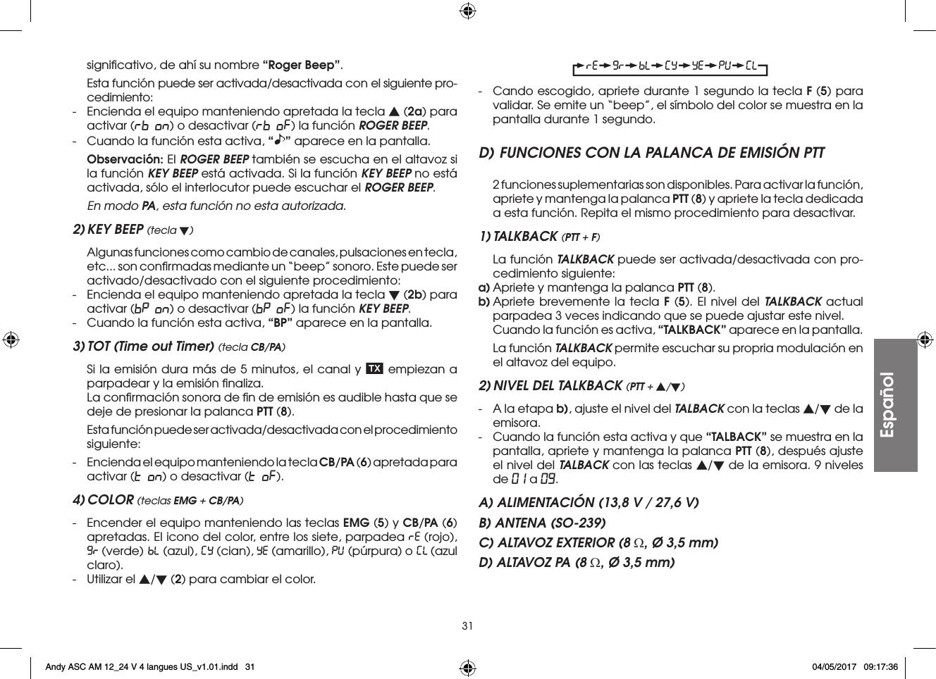 31signiﬁcativo, de ahí su nombre “Roger Beep”.  Esta función puede ser activada/desactivada con el siguiente pro-cedimiento:-  Encienda el equipo manteniendo apretada la tecla s (2a) para activar (rb on) o desactivar (rb oF) la función ROGER BEEP.-  Cuando la función esta activa, “” aparece en la pantalla. Observación: El ROGER BEEP también se escucha en el altavoz si la función KEY BEEP está activada. Si la función KEY BEEP no está activada, sólo el interlocutor puede escuchar el ROGER BEEP.  En modo PA, esta función no esta autorizada.2) KEY BEEP (tecla t)  Algunas funciones como cambio de canales, pulsaciones en tecla, etc... son conﬁrmadas mediante un “beep” sonoro. Este puede ser activado/desactivado con el siguiente procedimiento:-  Encienda el equipo manteniendo apretada la tecla t (2b) para activar (bP on) o desactivar (bP oF) la función KEY BEEP.-  Cuando la función esta activa, “BP” aparece en la pantalla.3) TOT (Time out Timer) (tecla CB/PA)  Si la emisión dura más de 5 minutos, el canal y   empiezan a parpadear y la emisión ﬁnaliza.  La conﬁrmación sonora de ﬁn de emisión es audible hasta que se deje de presionar la palanca PTT (8).  Esta función puede ser activada/desactivada con el procedimiento siguiente:-  Encienda el equipo manteniendo la tecla CB/PA (6) apretada para activar (t on) o desactivar (t oF).4) COLOR (teclas EMG + CB/PA)-  Encender el equipo manteniendo las teclas EMG (5) y CB/PA (6) apretadas. El icono del color, entre los siete, parpadea   (rojo),  (verde)   (azul),   (cian),   (amarillo),   (púrpura) o   (azul claro).-  Utilizar el s/t (2) para cambiar el color.-  Cando escogido, apriete durante 1 segundo la tecla F (5) para validar. Se emite un “beep”, el símbolo del color se muestra en la pantalla durante 1 segundo.D) FUNCIONES CON LA PALANCA DE EMISIÓN PTT  2 funciones suplementarias son disponibles. Para activar la función, apriete y mantenga la palanca PTT (8) y apriete la tecla dedicada a esta función. Repita el mismo procedimiento para desactivar.1) TALKBACK (PTT + F)  La función TALKBACK puede ser activada/desactivada con pro-cedimiento siguiente:a) Apriete y mantenga la palanca PTT (8).b) Apriete brevemente la tecla F (5). El nivel del TALKBACK actual parpadea 3 veces indicando que se puede ajustar este nivel.  Cuando la función es activa, “TALKBACK” aparece en la pantalla.  La función TALKBACK permite escuchar su propria modulación en el altavoz del equipo.2) NIVEL DEL TALKBACK (PTT + s/t)-  A la etapa b), ajuste el nivel del TALBACK con la teclas s/t de la emisora.-  Cuando la función esta activa y que “TALBACK” se muestra en la pantalla, apriete y mantenga la palanca PTT (8), después ajuste el nivel del TALBACK con las teclas s/t de la emisora. 9 niveles de 01 a 09.A) ALIMENTACIÓN (13,8 V / 27,6 V)B) ANTENA (SO-239)C) ALTAVOZ EXTERIOR (8 Ω, Ø 3,5 mm)D) ALTAVOZ PA (8 Ω, Ø 3,5 mm)EspañolAndy ASC AM 12_24 V 4 langues US_v1.01.indd   31 04/05/2017   09:17:36
