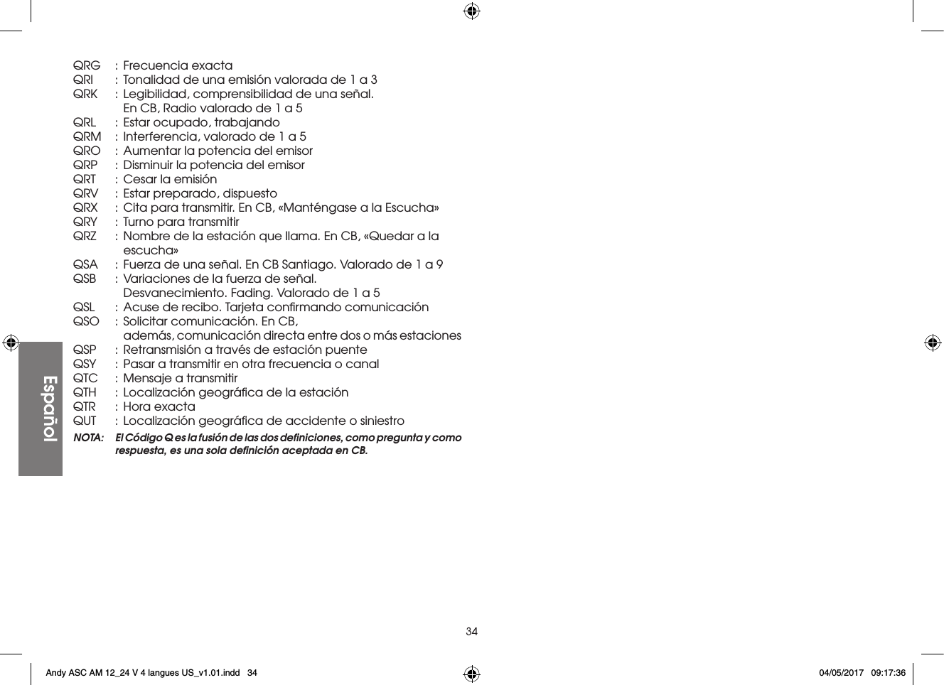 34EspañolQRG  : Frecuencia exactaQRI  :  Tonalidad de una emisión valorada de 1 a 3QRK  :  Legibilidad, comprensibilidad de una señal.      En CB, Radio valorado de 1 a 5QRL  :  Estar ocupado, trabajandoQRM  :  Interferencia, valorado de 1 a 5QRO  : Aumentar la potencia del emisorQRP  :  Disminuir la potencia del emisorQRT  : Cesar la emisiónQRV  :  Estar preparado, dispuestoQRX  :  Cita para transmitir. En CB, «Manténgase a la Escucha»QRY  :  Turno para transmitirQRZ  :  Nombre de la estación que llama. En CB, «Quedar a la     escucha»QSA  :  Fuerza de una señal. En CB Santiago. Valorado de 1 a 9QSB  :  Variaciones de la fuerza de señal.      Desvanecimiento. Fading. Valorado de 1 a 5QSL  :  Acuse de recibo. Tarjeta conﬁrmando comunicaciónQSO  :  Solicitar comunicación. En CB,      además, comunicación directa entre dos o más estacionesQSP  :  Retransmisión a través de estación puenteQSY  :  Pasar a transmitir en otra frecuencia o canalQTC  :  Mensaje a transmitirQTH  :  Localización geográﬁca de la estaciónQTR  : Hora exactaQUT  :  Localización geográﬁca de accidente o siniestroNOTA:  El Código Q es la fusión de las dos deﬁniciones, como pregunta y como respuesta, es una sola deﬁnición aceptada en CB.Andy ASC AM 12_24 V 4 langues US_v1.01.indd   34 04/05/2017   09:17:36