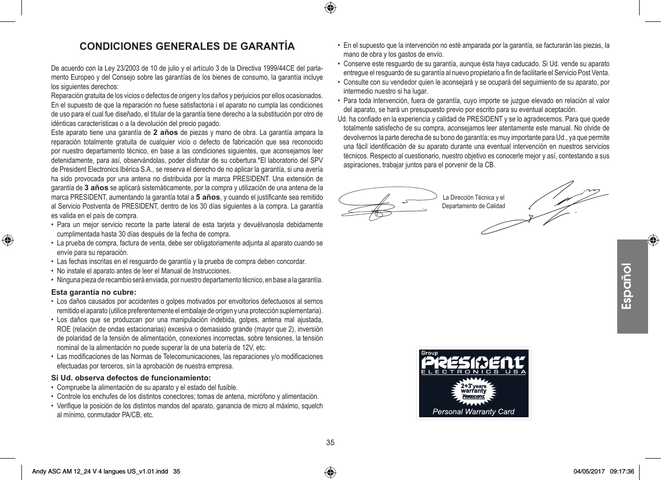 35CONDICIONES GENERALES DE GARANTÍADe acuerdo con la Ley 23/2003 de 10 de julio y el artículo 3 de la Directiva 1999/44CE del parla-mento Europeo y del Consejo sobre las garantías de los bienes de consumo, la garantía incluye los siguientes derechos:Reparación gratuita de los vicios o defectos de origen y los daños y perjuicios por ellos ocasionados.En el supuesto de que la reparación no fuese satisfactoria i el aparato no cumpla las condiciones de uso para el cual fue diseñado, el titular de la garantía tiene derecho a la substitución por otro de idénticas características o a la devolución del precio pagado.Este aparato tiene una garantía de 2 años de piezas y mano de obra. La garantía ampara la reparación totalmente gratuita de cualquier vicio o defecto de fabricación que sea reconocido por nuestro departamento técnico, en base a las condiciones siguientes, que aconsejamos leer detenidamente, para así, observándolas, poder disfrutar de su cobertura.*El laboratorio del SPV de President Electronics Ibérica S.A., se reserva el derecho de no aplicar la garantía, si una avería ha sido provocada por una antena no distribuida por la marca PRESIDENT. Una extensión de garantía de 3 años se aplicará sistemáticamente, por la compra y utilización de una antena de la marca PRESIDENT, aumentando la garantía total a 5 años, y cuando el justificante sea remitido al Servicio Postventa de PRESIDENT, dentro de los 30 días siguientes a la compra. La garantía es valida en el país de compra.• Para un mejor servicio recorte la parte lateral de esta tarjeta y devuélvanosla debidamente cumplimentada hasta 30 días después de la fecha de compra.•  La prueba de compra, factura de venta, debe ser obligatoriamente adjunta al aparato cuando se envíe para su reparación.•  Las fechas inscritas en el resguardo de garantía y la prueba de compra deben concordar.•  No instale el aparato antes de leer el Manual de Instrucciones.•  Ninguna pieza de recambio será enviada, por nuestro departamento técnico, en base a la garantía.Esta garantía no cubre:•  Los daños causados por accidentes o golpes motivados por envoltorios defectuosos al sernos remitido el aparato (utilice preferentemente el embalaje de origen y una protección suplementaria).• Los daños que se produzcan por una manipulación indebida, golpes, antena mal ajustada, ROE (relación de ondas estacionarias) excesiva o demasiado grande (mayor que 2), inversión de polaridad de la tensión de alimentación, conexiones incorrectas, sobre tensiones, la tensión nominal de la alimentación no puede superar la de una batería de 12V, etc.•  Las modificaciones de las Normas de Telecomunicaciones, las reparaciones y/o modificaciones efectuadas por terceros, sin la aprobación de nuestra empresa.Si Ud. observa defectos de funcionamiento:•  Compruebe la alimentación de su aparato y el estado del fusible.•  Controle los enchufes de los distintos conectores; tomas de antena, micrófono y alimentación.•  Verifique la posición de los distintos mandos del aparato, ganancia de micro al máximo, squelch al mínimo, conmutador PA/CB, etc.•  En el supuesto que la intervención no esté amparada por la garantía, se facturarán las piezas, la mano de obra y los gastos de envío.•  Conserve este resguardo de su garantía, aunque ésta haya caducado. Si Ud. vende su aparato entregue el resguardo de su garantía al nuevo propietario a fin de facilitarle el Servicio Post Venta.•  Consulte con su vendedor quien le aconsejará y se ocupará del seguimiento de su aparato, por intermedio nuestro si ha lugar.•  Para toda intervención, fuera de garantía, cuyo importe se juzgue elevado en relación al valor del aparato, se hará un presupuesto previo por escrito para su eventual aceptación.Ud. ha confiado en la experiencia y calidad de PRESIDENT y se lo agradecemos. Para que quede totalmente satisfecho de su compra, aconsejamos leer atentamente este manual. No olvide de devolvernos la parte derecha de su bono de garantía; es muy importante para Ud., ya que permite una fácil identificación de su aparato durante una eventual intervención en nuestros servicios técnicos. Respecto al cuestionario, nuestro objetivo es conocerle mejor y así, contestando a sus aspiraciones, trabajar juntos para el porvenir de la CB.La Dirección Técnica y elDepartamento de CalidadEspañolAndy ASC AM 12_24 V 4 langues US_v1.01.indd   35 04/05/2017   09:17:36
