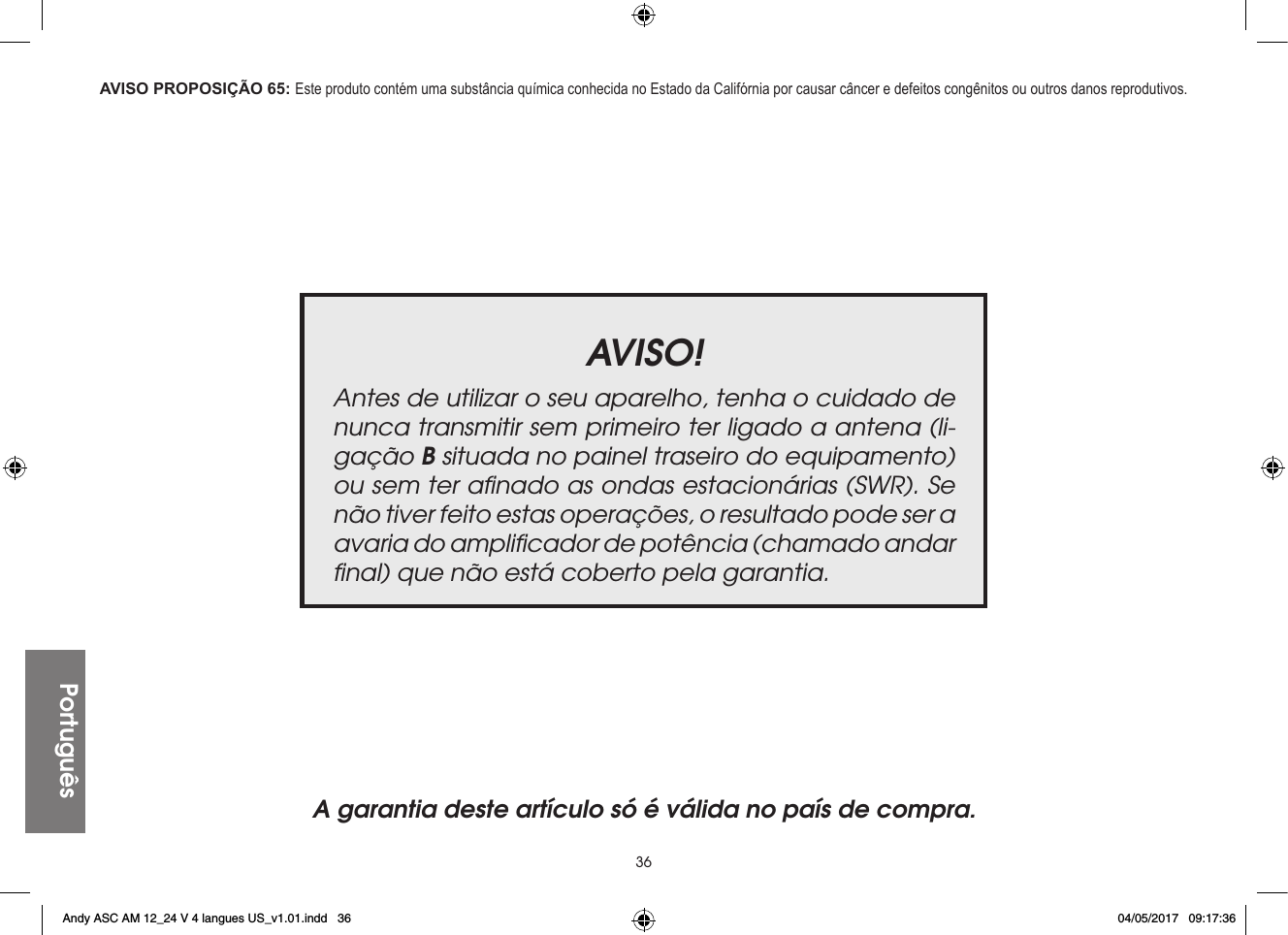 36PortuguêsAVISO!Antes de utilizar o seu aparelho, tenha o cuidado de nunca transmitir sem primeiro ter ligado a antena (li-gação B situada no painel traseiro do equipamento) ou sem ter aﬁnado as ondas estacionárias (SWR). Se não tiver feito estas operações, o resultado pode ser a avaria do ampliﬁcador de potência (chamado andar ﬁnal) que não está coberto pela garantia.A garantia deste artículo só é válida no país de compra.AVISO PROPOSIÇÃO 65: Este produto contém uma substância química conhecida no Estado da Califórnia por causar câncer e defeitos congênitos ou outros danos reprodutivos.Andy ASC AM 12_24 V 4 langues US_v1.01.indd   36 04/05/2017   09:17:36
