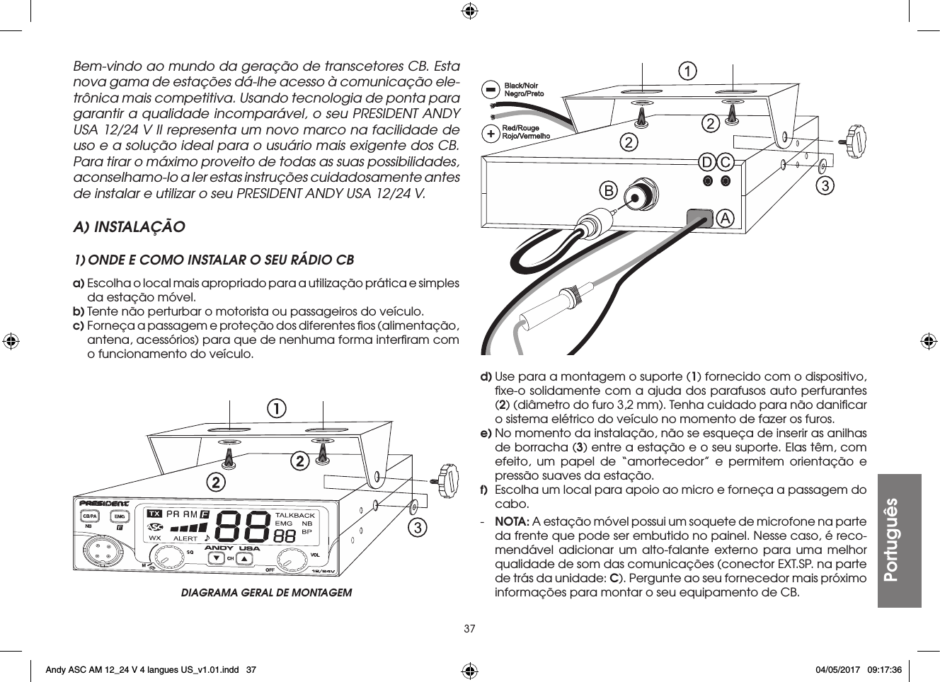 37PortuguêsBem-vindo ao mundo da geração de transcetores CB. Esta nova gama de estações dá-lhe acesso à comunicação ele-trônica mais competitiva. Usando tecnologia de ponta para garantir a qualidade incomparável, o seu PRESIDENT ANDY USA 12/24 V II representa um novo marco na facilidade de uso e a solução ideal para o usuário mais exigente dos CB. Para tirar o máximo proveito de todas as suas possibilidades, aconselhamo-lo a ler estas instruções cuidadosamente antes de instalar e utilizar o seu PRESIDENT ANDY USA 12/24 V.A) INSTALAÇÃO1) ONDE E COMO INSTALAR O SEU RÁDIO CBa) Escolha o local mais apropriado para a utilização prática e simples da estação móvel.b) Tente não perturbar o motorista ou passageiros do veículo.c) Forneça a passagem e proteção dos diferentes ﬁos (alimentação, antena, acessórios) para que de nenhuma forma interﬁram com o funcionamento do veículo.d) Use para a montagem o suporte (1) fornecido com o dispositivo, ﬁxe-o solidamente com a ajuda dos parafusos auto perfurantes (2) (diâmetro do furo 3,2 mm). Tenha cuidado para não daniﬁcar o sistema elétrico do veículo no momento de fazer os furos.e) No momento da instalação, não se esqueça de inserir as anilhas de borracha (3) entre a estação e o seu suporte. Elas têm, com efeito, um papel de “amortecedor” e permitem orientação e pressão suaves da estação.f)  Escolha um local para apoio ao micro e forneça a passagem do cabo.-  NOTA: A estação móvel possui um soquete de microfone na parte da frente que pode ser embutido no painel. Nesse caso, é reco-mendável adicionar um alto-falante externo para uma melhor qualidade de som das comunicações (conector EXT.SP. na parte de trás da unidade: C). Pergunte ao seu fornecedor mais próximo informações para montar o seu equipamento de CB.DIAGRAMA GERAL DE MONTAGEMAndy ASC AM 12_24 V 4 langues US_v1.01.indd   37 04/05/2017   09:17:36