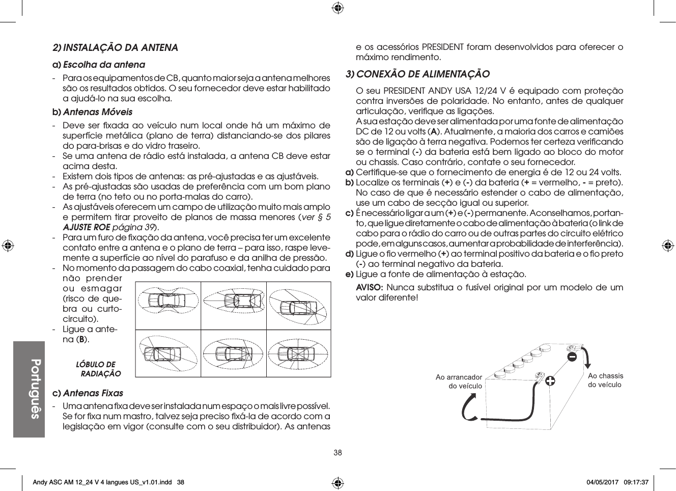 38Português2) INSTALAÇÃO DA ANTENAa) Escolha da antena-  Para os equipamentos de CB, quanto maior seja a antena melhores são os resultados obtidos. O seu fornecedor deve estar habilitado a ajudá-lo na sua escolha.b) Antenas  Móveis-  Deve ser ﬁxada ao veículo num local onde há um máximo de superfície metálica (plano de terra) distanciando-se dos pilares do para-brisas e do vidro traseiro.-  Se uma antena de rádio está instalada, a antena CB deve estar acima desta.-  Existem dois tipos de antenas: as pré-ajustadas e as ajustáveis.-  As pré-ajustadas são usadas de preferência com um bom plano de terra (no teto ou no porta-malas do carro).-  As ajustáveis oferecem um campo de utilização muito mais amplo e permitem tirar proveito de planos de massa menores (ver § 5 AJUSTE ROE página 39).-  Para um furo de ﬁxação da antena, você precisa ter um excelente contato entre a antena e o plano de terra – para isso, raspe leve-mente a superfície ao nível do parafuso e da anilha de pressão.-  No momento da passagem do cabo coaxial, tenha cuidado para  não prender ou esmagar (risco de que-bra ou curto-circuito).-  Ligue a ante-na (B).e os acessórios PRESIDENT foram desenvolvidos para oferecer o máximo rendimento.3) CONEXÃO DE ALIMENTAÇÃO  O seu PRESIDENT ANDY USA 12/24 V é equipado com proteção contra inversões de polaridade. No entanto, antes de qualquer articulação, veriﬁque as ligações.  A sua estação deve ser alimentada por uma fonte de alimentação DC de 12 ou volts (A). Atualmente, a maioria dos carros e camiões são de ligação à terra negativa. Podemos ter certeza veriﬁcando se o terminal (-) da bateria está bem ligado ao bloco do motor ou chassis. Caso contrário, contate o seu fornecedor.a) Certiﬁque-se que o fornecimento de energia é de 12 ou 24 volts.b) Localize os terminais (+) e (-) da bateria (+ = vermelho, - = preto). No caso de que é necessário estender o cabo de alimentação, use um cabo de secção igual ou superior.c) É necessário ligar a um (+) e (-) permanente. Aconselhamos, portan-to, que ligue diretamente o cabo de alimentação à bateria (o link de cabo para o rádio do carro ou de outras partes do circuito elétrico pode, em alguns casos, aumentar a probabilidade de interferência).d) Ligue o ﬁo vermelho (+) ao terminal positivo da bateria e o ﬁo preto (-) ao terminal negativo da bateria.e) Ligue a fonte de alimentação à estação. AVISO: Nunca substitua o fusível original por um modelo de um valor diferente!LÓBULO DE RADIAÇÃOc) Antenas  Fixas-  Uma antena ﬁxa deve ser instalada num espaço o mais livre possível. Se for ﬁxa num mastro, talvez seja preciso ﬁxá-la de acordo com a legislação em vigor (consulte com o seu distribuidor). As antenas Andy ASC AM 12_24 V 4 langues US_v1.01.indd   38 04/05/2017   09:17:37