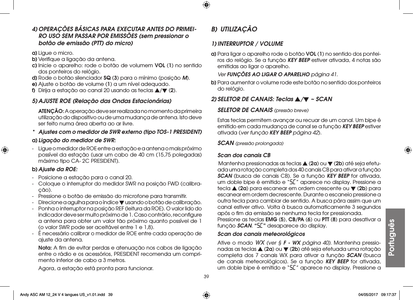 39Português4) OPERAÇÕES BÁSICAS PARA EXECUTAR ANTES DO PRIMEI-RO USO SEM PASSAR POR EMISSÕES (sem pressionar o botão de emissão (PTT) do micro)a) Ligue o micro.b) Veriﬁque a ligação da antena.c) Inicie o aparelho: rode o botão de volumem VOL (1) no sentido dos ponteiros do relógio.d) Rode o botão silenciador SQ (3) para o mínimo (posição M).e) Ajuste o botão de volume (1) a um nível adequado.f)  Dirija a estação ao canal 20 usando as teclas s/t (2).5) AJUSTE ROE (Relação das Ondas Estacionárias) ATENÇÃO: A operação deve ser realizada no momento da primeira utilização do dispositivo ou de uma mudança de antena. Isto deve ser feito numa área aberta ao ar livre.*  Ajustes com o medidor de SWR externo (tipo TOS-1 PRESIDENT)a) Ligação do medidor de SWR:-  Ligue o medidor de ROE entre a estação e a antena o mais próximo possível da estação (usar um cabo de 40 cm (15,75 polegadas) máximo tipo CA- 2C PRESIDENT).b) Ajuste da ROE:-  Posicione a estação para o canal 20.-  Coloque o interruptor do medidor SWR na posição FWD (calibra-ção).-  Pressione o botão de emissão do microfone para transmitir.-  Direcione a agulha para o índice t usando o botão de calibração.-  Ponha o interruptor na posição REF (leitura da ROE). O valor lido do indicador deve ser muito próximo de 1. Caso contrário, reconﬁgure a antena para obter um valor tão próximo quanto possível de 1 (o valor SWR pode ser aceitável entre 1 e 1,8).-  É necessário calibrar o medidor de ROE entre cada operação de ajuste da antena. Nota: A ﬁm de evitar perdas e atenuação nos cabos de ligação entre o rádio e os acessórios, PRESIDENT recomenda um compri-mento inferior de cabo a 3 metros.  Agora, a estação está pronta para funcionar.B) UTILIZAÇÃO1) INTERRUPTOR / VOLUMEa) Para ligar o aparelho rode o botão VOL (1) no sentido dos pontei-ros do relógio. Se a função KEY BEEP estiver ativada, 4 notas são emitidas ao ligar o aparelho. Ver FUNÇÕES AO LIGAR O APARELHO página 41.b) Para aumentar o volume rode este botão no sentido dos ponteiros do relógio.2) SELETOR DE CANAIS: Teclas s/t ~ SCANSELETOR DE CANAIS (pressão breve)  Estas teclas permitem avançar ou recuar de um canal. Um bipe é emitido em cada mudança de canal se a função KEY BEEP estiver ativada (ver função KEY BEEP página 42).SCAN (pressão prolongada) Scan dos canais CB   Mantenha pressionadas as teclas s (2a) ou t (2b) até seja efetu-ada uma rotação completa dos 40 canais CB para ativar a função SCAN (busca de canais CB). Se a função KEY BEEP for ativada, um doble bipe é emitido e “SC” aparece no display. Pressione a tecla s (2a) para escanear em ordem crescente ou t (2b) para escanear em ordem decrescente. Durante o escaneio pressione a outra tecla para cambiar de sentido. A busca pára assim que um canal estiver ativo. Volta à busca automaticamente 3 segundos após o ﬁm da emissão se nenhuma tecla for pressionada.  Pressione as teclas EMG (5), CB/PA (6) ou PTT (8) para desativar a função SCAN. “SC” desaparece do display.  Scan dos canais meteorológicos  Ative o modo WX (ver § F - WX página 40). Mantenha pressio-nadas as teclas s (2a) ou t (2b) até seja efetuada uma rotação completa dos 7 canais WX para ativar a função SCAN (busca de canais meteorológicos). Se a função KEY BEEP for ativada, um doble bipe é emitido e “SC” aparece no display. Pressione a Andy ASC AM 12_24 V 4 langues US_v1.01.indd   39 04/05/2017   09:17:37