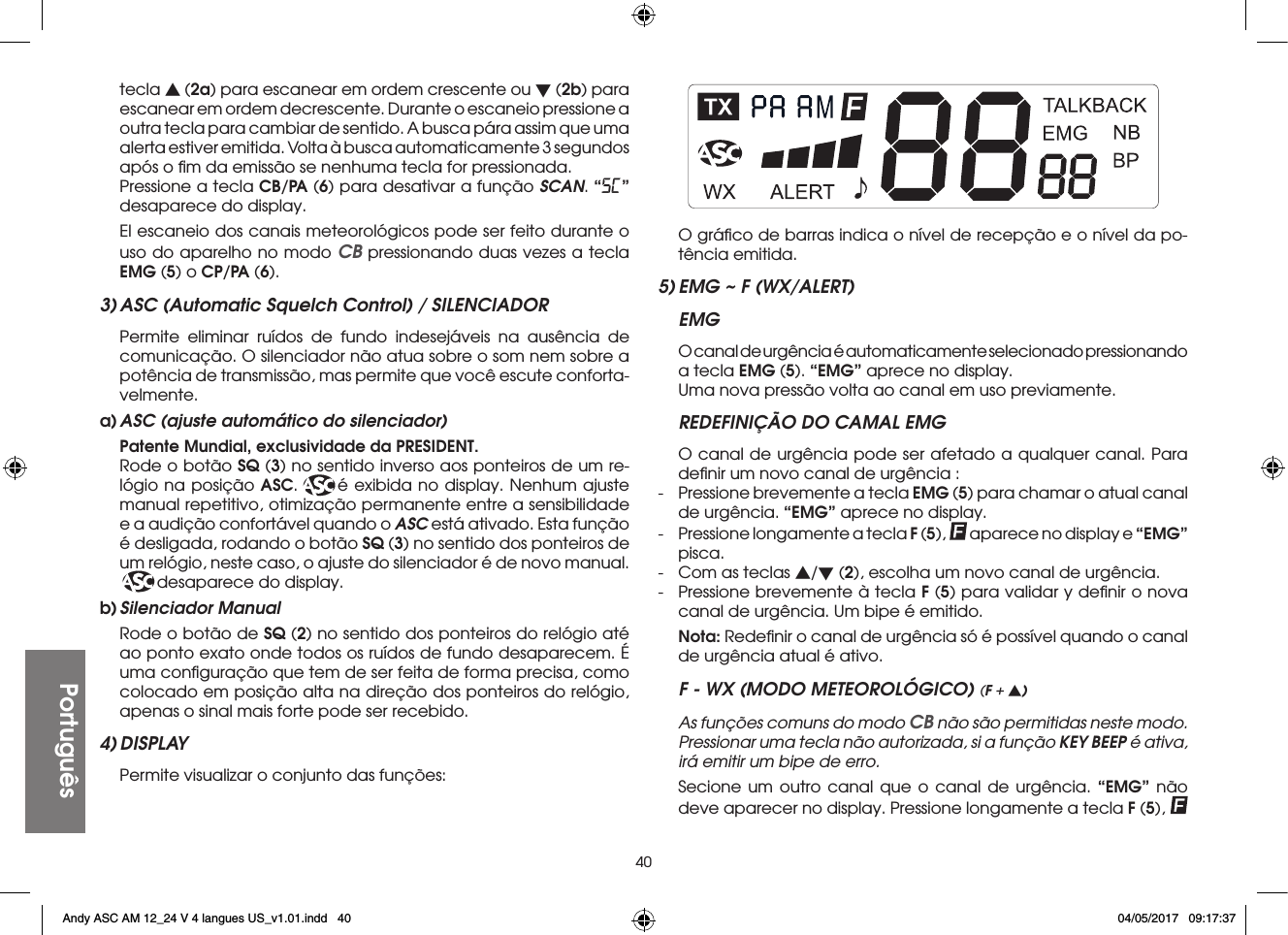 40Portuguêstecla s (2a) para escanear em ordem crescente ou t (2b) para escanear em ordem decrescente. Durante o escaneio pressione a outra tecla para cambiar de sentido. A busca pára assim que uma alerta estiver emitida. Volta à busca automaticamente 3 segundos após o ﬁm da emissão se nenhuma tecla for pressionada.  Pressione a tecla CB/PA (6) para desativar a função SCAN. “SC” desaparece do display.  El escaneio dos canais meteorológicos pode ser feito durante o uso do aparelho no modo CB pressionando duas vezes a tecla EMG (5) o CP/PA (6).3) ASC (Automatic Squelch Control) / SILENCIADOR  Permite eliminar ruídos de fundo indesejáveis na ausência de comunicação. O silenciador não atua sobre o som nem sobre a potência de transmissão, mas permite que você escute conforta-velmente.a) ASC (ajuste automático do silenciador) Patente Mundial, exclusividade da PRESIDENT. Rode o botão SQ (3) no sentido inverso aos ponteiros de um re-lógio na posição ASC.   é exibida no display. Nenhum ajuste manual repetitivo, otimização permanente entre a sensibilidade e a audição confortável quando o ASC está ativado. Esta função é desligada, rodando o botão SQ (3) no sentido dos ponteiros de um relógio, neste caso, o ajuste do silenciador é de novo manual. desaparece do display.b) Silenciador  Manual  Rode o botão de SQ (2) no sentido dos ponteiros do relógio até ao ponto exato onde todos os ruídos de fundo desaparecem. É uma conﬁguração que tem de ser feita de forma precisa, como colocado em posição alta na direção dos ponteiros do relógio, apenas o sinal mais forte pode ser recebido.4) DISPLAY  Permite visualizar o conjunto das funções:  O gráﬁco de barras indica o nível de recepção e o nível da po-tência emitida.5) EMG ~ F (WX/ALERT)EMG  O canal de urgência é automaticamente selecionado pressionando a tecla EMG (5). “EMG” aprece no display.  Uma nova pressão volta ao canal em uso previamente.REDEFINIÇÃO DO CAMAL EMG  O canal de urgência pode ser afetado a qualquer canal. Para deﬁnir um novo canal de urgência :-  Pressione brevemente a tecla EMG (5) para chamar o atual canal de urgência. “EMG” aprece no display.-  Pressione longamente a tecla F (5), aparece no display e “EMG” pisca.-  Com as teclas s/t (2), escolha um novo canal de urgência.-  Pressione brevemente à tecla F (5) para validar y deﬁnir o nova canal de urgência. Um bipe é emitido. Nota: Redeﬁnir o canal de urgência só é possível quando o canal de urgência atual é ativo.F - WX (MODO METEOROLÓGICO) (F + s)  As funções comuns do modo CB não são permitidas neste modo. Pressionar uma tecla não autorizada, si a função KEY BEEP é ativa, irá emitir um bipe de erro. Secione um outro canal que o canal de urgência. “EMG” não deve aparecer no display. Pressione longamente a tecla F (5), Andy ASC AM 12_24 V 4 langues US_v1.01.indd   40 04/05/2017   09:17:37