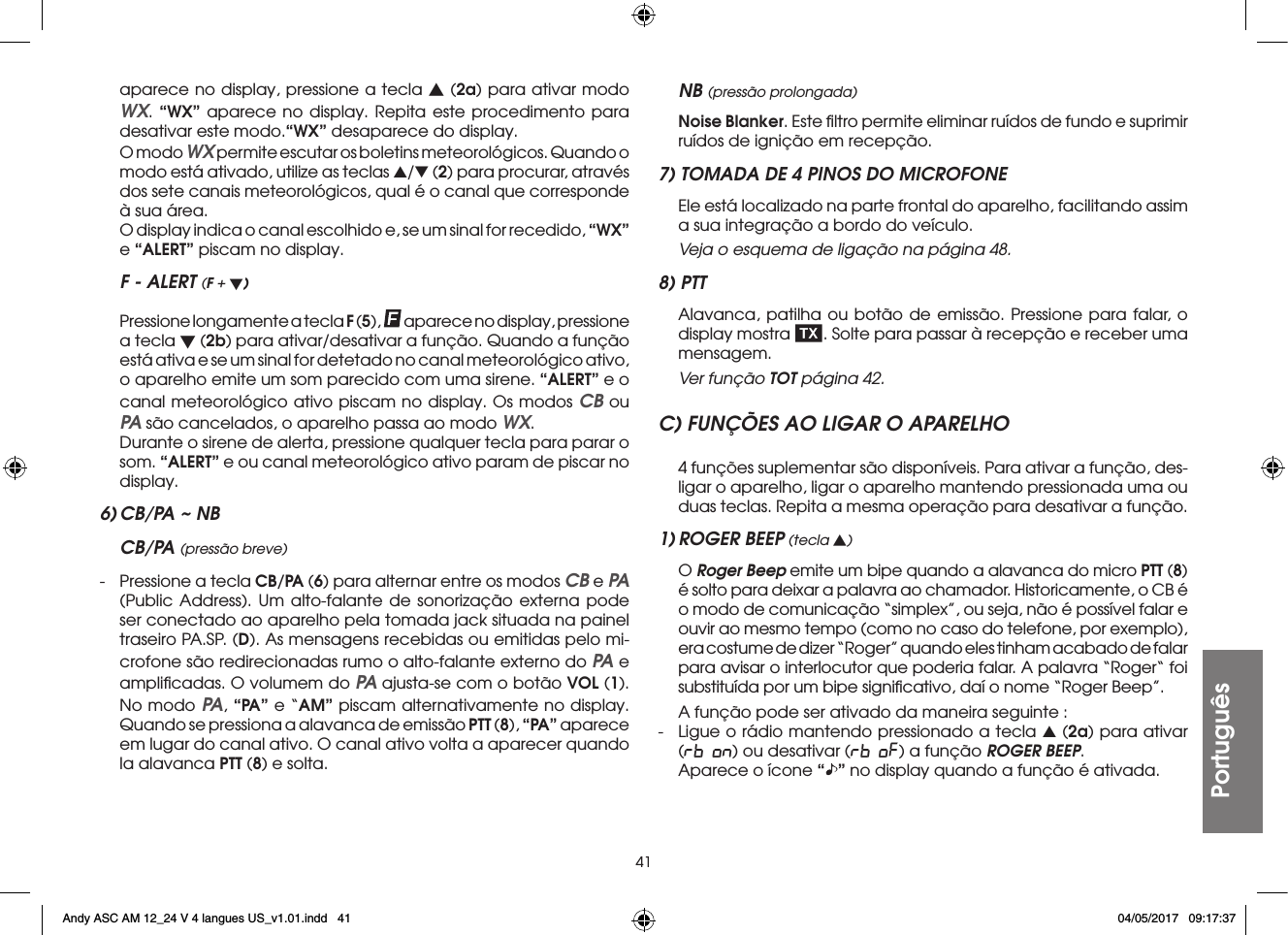 41Portuguêsaparece no display, pressione a tecla s (2a) para ativar modo WX. “WX” aparece no display. Repita este procedimento para desativar este modo.“WX” desaparece do display.  O modo WX permite escutar os boletins meteorológicos. Quando o modo está ativado, utilize as teclas s/t (2) para procurar, através dos sete canais meteorológicos, qual é o canal que corresponde à sua área.  O display indica o canal escolhido e, se um sinal for recedido, “WX” e “ALERT” piscam no display.F - ALERT (F + t) Pressione longamente a tecla F (5), aparece no display, pressione a tecla t (2b) para ativar/desativar a função. Quando a função está ativa e se um sinal for detetado no canal meteorológico ativo, o aparelho emite um som parecido com uma sirene. “ALERT” e o canal meteorológico ativo piscam no display. Os modos CB ou PA são cancelados, o aparelho passa ao modo WX.  Durante o sirene de alerta, pressione qualquer tecla para parar o som. “ALERT” e ou canal meteorológico ativo param de piscar no display.6) CB/PA ~ NBCB/PA (pressão breve)-  Pressione a tecla CB/PA (6) para alternar entre os modos CB e PA (Public Address). Um alto-falante de sonorização externa pode ser conectado ao aparelho pela tomada jack situada na painel traseiro PA.SP. (D). As mensagens recebidas ou emitidas pelo mi-crofone são redirecionadas rumo o alto-falante externo do PA e ampliﬁcadas. O volumem do PA ajusta-se com o botão VOL (1). No modo PA, “PA” e “AM” piscam alternativamente no display. Quando se pressiona a alavanca de emissão PTT (8), “PA” aparece em lugar do canal ativo. O canal ativo volta a aparecer quando la alavanca PTT (8) e solta.NB (pressão prolongada) Noise Blanker. Este ﬁltro permite eliminar ruídos de fundo e suprimir ruídos de ignição em recepção.7) TOMADA DE 4 PINOS DO MICROFONE  Ele está localizado na parte frontal do aparelho, facilitando assim a sua integração a bordo do veículo. Veja o esquema de ligação na página 48.8) PTT  Alavanca, patilha ou botão de emissão. Pressione para falar, o display mostra  . Solte para passar à recepção e receber uma mensagem.  Ver função TOT página 42.C) FUNÇÕES AO LIGAR O APARELHO  4 funções suplementar são disponíveis. Para ativar a função, des-ligar o aparelho, ligar o aparelho mantendo pressionada uma ou duas teclas. Repita a mesma operação para desativar a função.1) ROGER BEEP (tecla s) O Roger Beep emite um bipe quando a alavanca do micro PTT (8) é solto para deixar a palavra ao chamador. Historicamente, o CB é o modo de comunicação “simplex”, ou seja, não é possível falar e ouvir ao mesmo tempo (como no caso do telefone, por exemplo), era costume de dizer “Roger” quando eles tinham acabado de falar para avisar o interlocutor que poderia falar. A palavra “Roger“ foi substituída por um bipe signiﬁcativo, daí o nome “Roger Beep”.  A função pode ser ativado da maneira seguinte :-  Ligue o rádio mantendo pressionado a tecla s (2a) para ativar (rb on) ou desativar (rb oF) a função ROGER BEEP.  Aparece o ícone “” no display quando a função é ativada.Andy ASC AM 12_24 V 4 langues US_v1.01.indd   41 04/05/2017   09:17:37