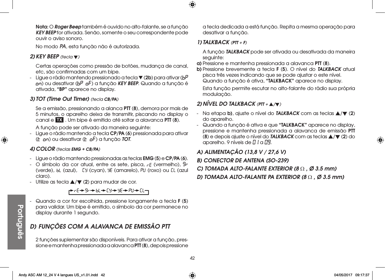 42Português Nota: O Roger Beep também é ouvido no alto-falante, se a função KEY BEEP for ativada. Senão, somente o seu correspondente pode ouvir o aviso sonoro.  No modo PA, esta função não é autorizada.2) KEY BEEP (tecla t)  Certas operações como pressão de botões, mudança de canal, etc, são conﬁrmadas com um bipe.-  Ligue o rádio mantendo pressionado a tecla t (2b) para ativar (bP on) ou desativar (bP oF) a função KEY BEEP. Quando a função é ativada, “BP” aparece no display.3) TOT (Time Out Timer) (tecla CB/PA)  Se a emissão, pressionando a alanca PTT (8), demora por mais de 5 minutos, o aparelho deixa de transmitir, piscando no display o canal e   . Um bipe é emitido até soltar a alavanca PTT (8).  A função pode ser ativado da maneira seguinte:-  Ligue o rádio mantendo a tecla CP/PA (6) pressionada para ativar (t on) ou desativar (t oF) a função TOT.4) COLOR (teclas EMG + CB/PA)-  Ligue o rádio mantendo pressionadas as teclas EMG (5) e CP/PA (6).-  O símbolo da cor atual, entre os sete, pisca,   (vermelho),   (verde),   (azul),     (cyan),   (amarelo),   (roxo) ou   (azul claro).-  Utilize as tecla s/t (2) para mudar de cor.-  Quando a cor for escolhida, pressione longamente a tecla F (5) para validar. Um bipe é emitido, o símbolo da cor permanece no display durante 1 segundo.D) FUNÇÕES COM A ALAVANCA DE EMISSÃO PTT  2 funções suplementar são disponíveis. Para ativar a função, pres-sione e mantenha pressionada a alavanca PTT (8), depois pressione a tecla dedicada a está função. Repita a mesma operação para desativar a função.1) TALKBACK (PTT + F)  A função TALKBACK pode ser ativada ou desativada da maneira seguinte:a) Pressione e mantenha pressionada a alavanca PTT (8).b) Pressione brevemente a tecla F (5). O nível do TALKBACK atual pisca três vezes indicando que se pode ajustar o este nível.  Quando a função é ativa, “TALKBACK” aparece no display.  Esta função permite escutar no alto-falante do rádio sua própria modulação.2) NÍVEL DO TALKBACK (PTT + s/t)-  Na etapa b), ajuste o nível do TALKBACK com as teclas s/t (2) do aparelho.-  Quando a função é ativa e que “TALKBACK” aparece no display, pressione e mantenha pressionada a alavanca de emissão PTT (8) e depois ajuste o nível do TALKBACK com as teclas s/t (2) do aparelho. 9 níveis de 01 a 09.A) ALIMENTAÇÃO (13,8 V / 27,6 V)B) CONECTOR DE ANTENA (SO-239)C) TOMADA ALTO-FALANTE EXTERIOR (8 Ω , Ø 3.5 mm)D) TOMADA ALTO-FALANTE PA EXTERIOR (8 Ω , Ø 3.5 mm)Andy ASC AM 12_24 V 4 langues US_v1.01.indd   42 04/05/2017   09:17:37